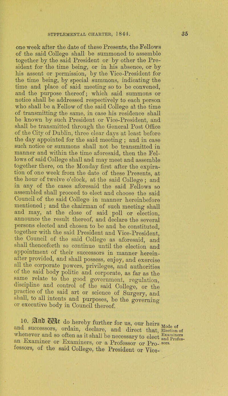 one week after the date of these Presents, the Fellows of the said College shall be summoned to assemble together by the said President or by other the Pre- sident for the time being, or in his absence, or by his assent or permission, by the Vice-President for the time being, by special summons, indicating the time and place of said meeting so to be convened, and the purpose thereof; which said summons or notice shall be addressed respectively to each person who shall be a PeUow of the said College at the time of transmitting the same, in case his residence shall be known by such President or Vice-President, and shall be transmitted through the Greneral Post Office of the City of Dublin, three clear days at least before the day appointed for the said meeting ; and in case such notice or summons shall not be transmitted in manner and within the time aforesaid, then the Fel- lows of said College shall and may meet and assemble together there, on the Monday first after the expira- tion of one week from the date of these Presents, at the hour of twelve o'clock, at the said College ; and in any of the cases aforesaid the said Fellows so assembled shall proceed to elect and choose the said Council of the said College in manner hereinbefore mentioned; and the chairman of such meeting shall and may, at the close of said poll or election, announce the result thereof, and declare the several persons elected and chosen to be and be constituted, together with the said President and Vice-President, the Council of the said College as aforesaid, and shall thenceforth so continue until the election and appointment of their successors in manner herein- after provided, and shall possess, enjoy, and exercise all the corporate powers, privileges, and authorities of the said body politic and corporate, as far as the same relate to the good government, regulation, discipline and control of the said College, or the practice of the said art or science of Surgery, and shall, to all intents and purposes, be the governing or executive body in Council thereof. 10. mt do hereby further for us, our heirs „ , , and successors, ordain, declare, and direct that, Mon of whenever and so often as it shall be necessary to elect a^dProles an Examiner or Examiners, or a Professor or Pro- sors. '° fessors, of the said College, the President or Vice-