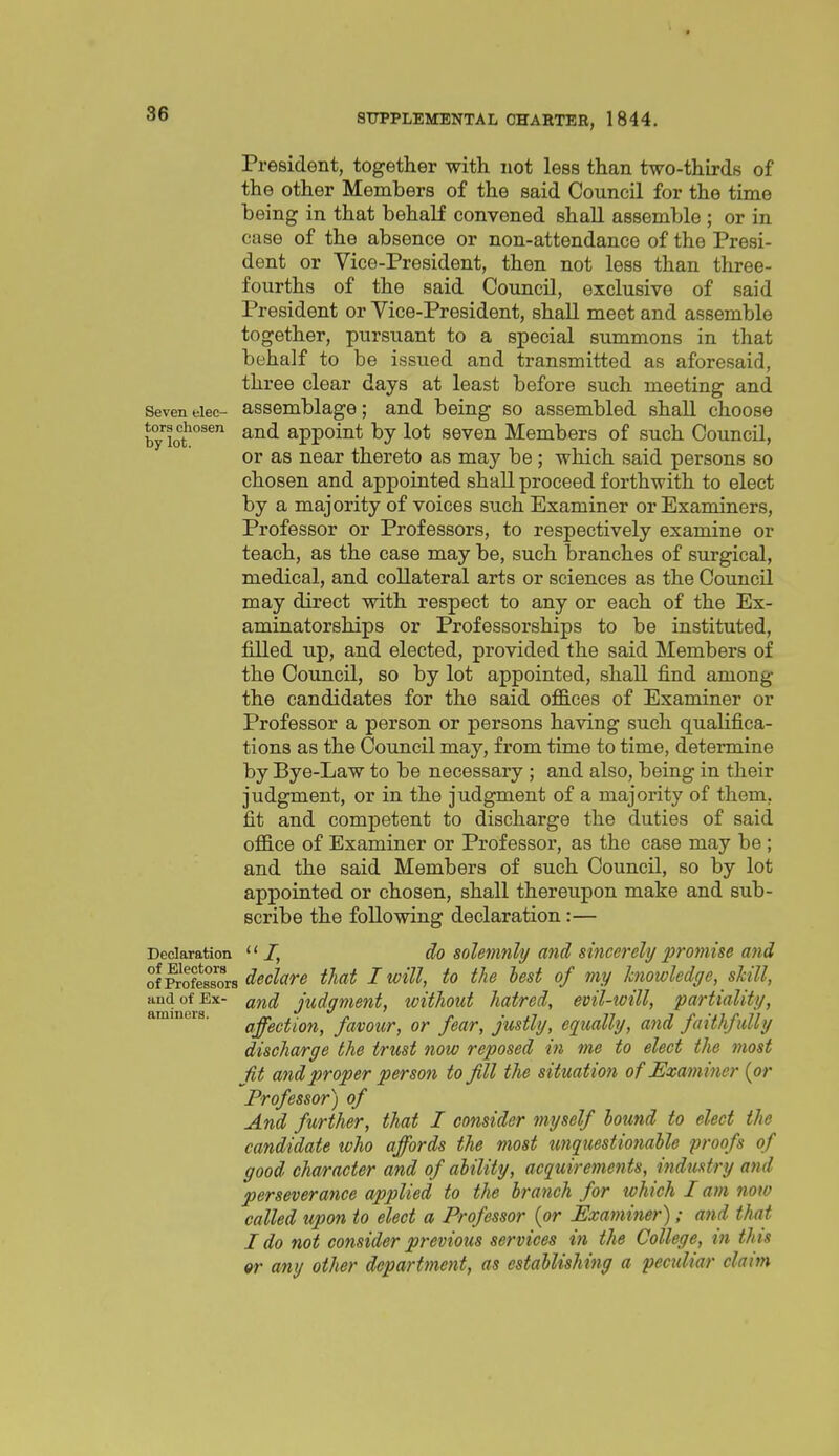 President, together with not less than two-thirds of the other Members of the said Council for the time being in that behalf convened shall assemble ; or in case of the absence or non-attendance of the Presi- dent or Vice-President, then not less than three- fourths of the said Council, exclusive of said President or Vice-President, shall meet and assemble together, pursuant to a special summons in that behalf to be issued and transmitted as aforesaid, three clear days at least before such meeting and Seven elec- assemblage; and being so assembled shall choose byXt^°^^ and appoint by lot seven Members of such Council, or as near thereto as may be; which said persons so chosen and appointed shall proceed forthwith to elect by a majority of voices such Examiner or Examiners, Professor or Professors, to respectively examine or teach, as the case may be, such branches of surgical, medical, and collateral arts or sciences as the Council may direct with respect to any or each of the Ex- aminatorships or Professorships to be instituted, filled up, and elected, provided the said Members of the Council, so by lot appointed, shall find among the candidates for the said ofB.ees of Examiner or Professor a person or persons having such qualifica- tions as the Council may, from time to time, determine by Bye-Law to be necessary ; and also, being in their judgment, or in the judgment of a majority of them, fit and competent to discharge the duties of said office of Examiner or Professor, as the case may be ; and the said Members of such Council, so by lot appointed or chosen, shall thereupon make and sub- scribe the following declaration:— Declaration /, do solemnly a7id Sincerely promise and ^i^l^lors declare that I will, to the hest of my knowledge, skill, and of Ex- ^nd judgment, without hatred, evil-will, partiality, aminers. gffgctioH, fttvour, or fear, justly, equally, and faithfully discharge the trust now reposed in me to elect the most Jit and proper person to Jill the situation of Examiner {or Professor) of And further, that I consider myself bound to elect the candidate who affords the most tmquestionahle proofs of good character and of ability, acquiremeiits, industry and perseverance applied to the branch for which I am now called upon to elect a Professor {or Examiner); and that I do not consider previous services in the College, in this «r any other department, as establishing a peculiar claim