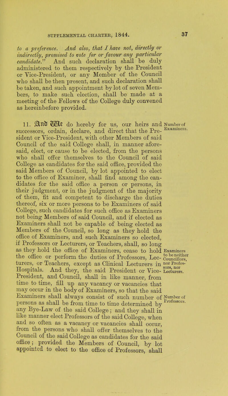 to a preference. And also, that I have not, directly or indirectly, promised to vote for or fmow any particular candidate. And such declaration shall be duly administered to them respectively hy the President or Vice-President, or any Member of the Council who shall be then present, and such declaration shall be taken, and such appointment by lot of seven Mem- bers, to make such election, shall be made at a meeting of the Fellows of the College duly convened as hereinbefore provided. 11. ^tttl SSKJ do hereby for us, our heirs and Number of successors, ordain, declare, and direct that the Pre- ^^^^^^^s- sident or Vice-President, with other Members of said Council of the said College shall, in manner afore- said, elect, or cause to be elected, from the persons who shall offer themselves to the Council of said College as candidates for the said office, provided the said Members of Council, by lot appointed to elect to the office of Examiner, shall find among the can- didates for the said office a person or persons, in their judgment, or in the judgment of the majority of them, fit and competent to discharge the duties thereof, six or more persons to be Examiners of said College, such candidates for such office as Examiners not being Members of said Council, and if elected as Examiners shaU not be capable of being elected as Members of the Council, so long as they hold the office of Examiners, and such Examiners so elected, if Professors or Lecturers, or Teachers, shall, so long as they hold the office of Examiners, cease to hold Examiners the office or perform the duties of Professors, Lec- coSS^ort turers, or Teachers, except as Clinical Lecturers in Profes-' Hospitals. And they, the said President or Vice- LeotiSers. President, and Council, shall in like manner, from time to time, fill up any vacancy or vacancies that may occur in the body of Examiners, so that the said Examiners shall always consist of such number of Number of persons as shall be from time to time determined by any Bye-Law of the said College; and they shall in like manner elect Professors of the said College, when and so often as a vacancy or vacancies shall occur, from the persons who shall offer themselves to the Council of the said College as candidates for the said office; provided the Members of Council, by lot appointed to elect to the office of Professors, shall