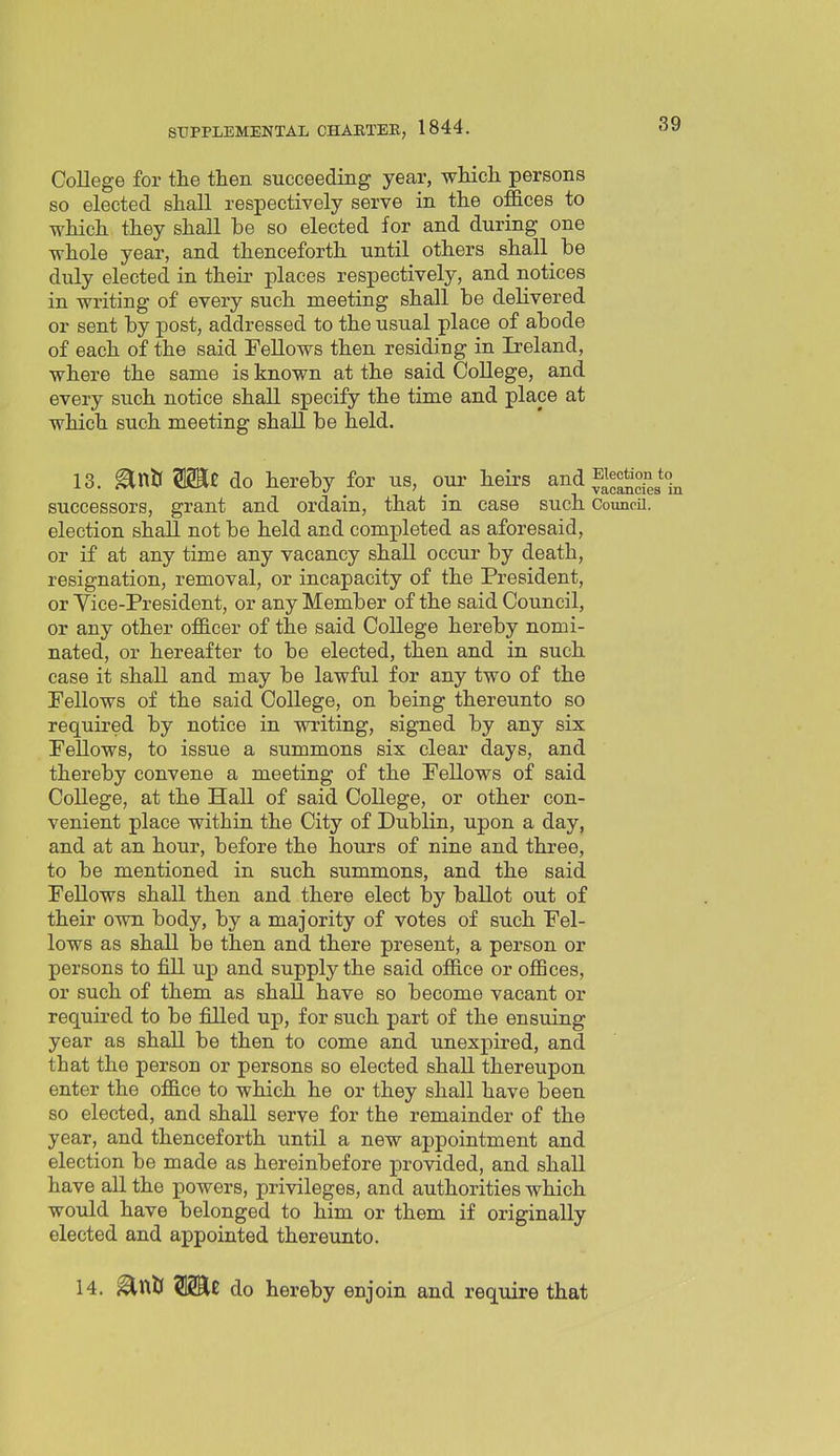 College for the then succeeding year, which persons so elected shall respectively serve in the offices to which they shall be so elected for and during one whole year, and thenceforth until others shall ^ be duly elected in their places respectively, and notices in writing of every such meeting shall be delivered or sent by post, addressed to the usual place of abode of each of the said Fellows then residing in Ireland, where the same is known at the said College, and every such notice shall specify the time and place at which such meeting shall be held. 13. ^nU Wit do hereby for us, our heirs and ^^^ctionjo^ successors, grant and ordain, that in case such CouncH. election shall not be held and completed as aforesaid, or if at any time any vacancy shall occur by death, resignation, removal, or incapacity of the President, or Vice-President, or any Member of the said Council, or any other officer of the said College hereby nomi- nated, or hereafter to be elected, then and in such case it shall and may be lawful for any two of the Pellows of the said College, on being thereunto so required by notice in writing, signed by any six Pellows, to issue a summons six clear days, and thereby convene a meeting of the Fellows of said College, at the Hall of said College, or other con- venient place within the City of Dublin, upon a day, and at an hour, before the hours of nine and three, to be mentioned in such summons, and the said Fellows shall then and there elect by ballot out of their own body, by a majority of votes of such Fel- lows as shall be then and there present, a person or persons to fill up and supply the said office or offices, or such of them as shall have so become vacant or required to be filled up, for such part of the ensuing year as shall be then to come and unexpired, and that the person or persons so elected shall thereupon enter the office to which he or they shall have been so elected, and shall serve for the remainder of the year, and thenceforth until a new appointment and election be made as hereinbefore provided, and shall have all the powers, privileges, and authorities which would have belonged to him or them if originally elected and appointed thereunto. 14. ^ttiJ do hereby enjoin and require that