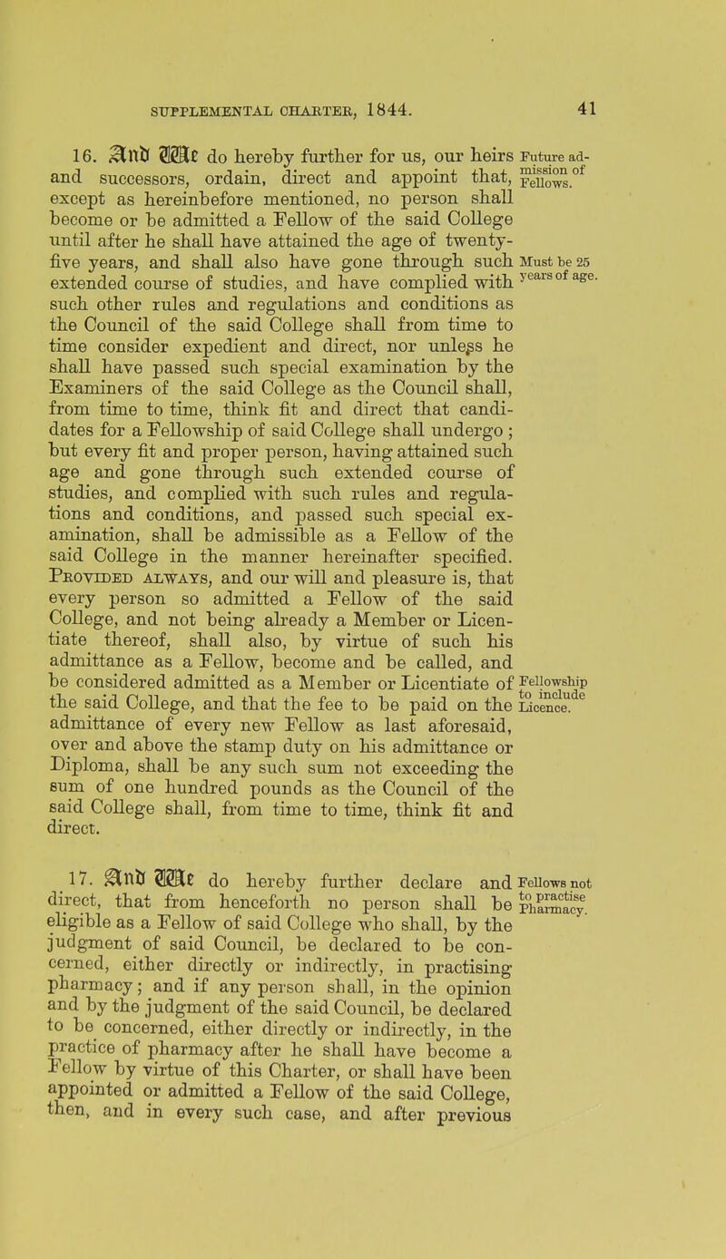 16. i^nb Wit do hereby further for us, our heirs Puture ad- and successors, ordain, direct and appoint that, ^uows.°^ except as hereinbefore mentioned, no person shall become or be admitted a Fellow of the said College until after he shall have attained the age of twenty- five years, and shall also have gone through such Must be 25 extended course of studies, and have complied with such other rules and regulations and conditions as the Council of the said College shall from time to time consider expedient and direct, nor unless he shall have passed such special examination by the Examiners of the said College as the Council shall, from time to time, think fit and direct that candi- dates for a Fellowship of said College shall undergo ; but every fit and proper person, having attained such age and gone through such extended course of studies, and complied with such rules and regula- tions and conditions, and passed such special ex- amination, shall be admissible as a Fellow of the said College in the manner hereinafter specified. Peovided always, and our will and pleasure is, that every person so admitted a Fellow of the said College, and not being already a Member or Licen- tiate thereof, shall also, by virtue of such his admittance as a Fellow, become and be called, and be considered admitted as a Member or Licentiate of the said College, and that the fee to be paid on the iScence! ^ admittance of every new Fellow as last aforesaid, over and above the stamp duty on his admittance or Diploma, shall be any such sum not exceeding the sum of one hundred pounds as the Council of the said College shall, from time to time, think fit and direct. 17. ^XitiWit do hereby further declare and Fellows not direct, that from henceforth no person shall be Ph^J^tcy eligible as a Fellow of said College who shall, by the judgment of said Council, be declared to be con- cerned, either directly or indirectly, in practising pharmacy; and if any person shall, in the opinion and by the judgment of the said Council, be declared to be concerned, either directly or indii-ectly, in the practice of pharmacy after he shall have become a Fellow by virtue of this Charter, or shall have been appointed or admitted a Fellow of the said College, then, and in every such case, and after previous