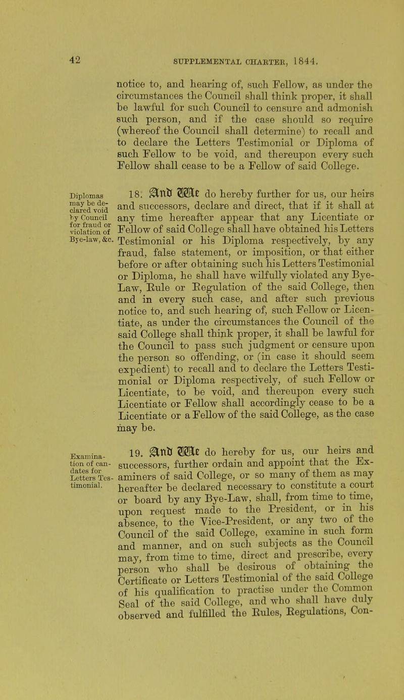 notice to, and hearing of, such Fellow, as under the circumstances the Council shall think proper, it shall he lawful for such Council to censure and admonish such person, and if the case should so require (whereof the Council shall determine) to recall and to declare the Letters Testimonial or Diploma of such Fellow to he void, and thereupon every such Fellow shall cease to he a Fellow of said CoUege. Diplomas may be de- clared void >iy Council for fraud or violation of Bye-law, &c. 18. ^ntl OTe do hereby further for us, our heirs and successors, declare and direct, that if it shall at any time hereafter appear that any Licentiate or Fellow of said College shall have obtained his Letters Testimonial or his Diploma respectively, by any fraud, false statement, or imposition, or that either before or after obtaining such his Letters Testimonial or Diploma, he shall have wilfully violated any Bye- Law, Eule or Eegulation of the said CoUege, then and in every such case, and after such previous notice to, and such hearing of, such Fellow or Licen- tiate, as under the circumstances the Council of the said CoUege shaU think proper, it shaU be lawful for the Council to pass such judgment or censure upon the person so offending, or (in case it should seem expedient) to recall and to declare the Letters Testi- monial or Diploma respectively, of such FeUow or Licentiate, to be void, and thereupon every such Licentiate or Fellow shaU accordingly cease to be a Licentiate or a FeUow of the said CoUege, as the case may be. Examina- 19. ^^'^ do hereby for us, our heii-s and tion of can- successors, further ordain and appoint that the Ex- ietferfxes- aminers of said College, or so many of them as may timoniai. hereafter be declared necessaiy to constitute a court or board by any Bye-Law, shaU, from time to time, upon request made to the President, or in his absence, to the Vice-President, or any two of the CouncU of the said CoUege, examine in such form and manner, and on such subjects as the CouncU may, from time to time, direct and prescribe, every person who shaU be desirous of obtaining the Certificate or Letters Testimonial of the said CoUege of his qualification to practise under the Common Seal of the said CoUege, and who shaU have duly observed and fulfiUed the Eules, Eegulations, Con-