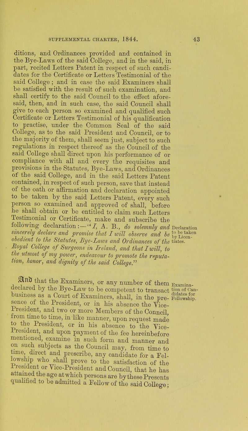 ditions, and Ordinances provided and contained in the Bye-Laws of the said College, and in the said, in part, recited Letters Patent in respect of such candi- dates for the Certificate or Letters Testimonial of the said College ; and in case the said Examiners shall he satisfied with the result of such examination, and shall certify to the said Council to the effect afore- said, then, and in such case, the said Council shall give to each person so examined and qualified such Certificate or Letters Testimonial of his qualification to practise, under the Common Seal of the said College, as to the said President and Council, or to the majority of them, shall seem just, subject to such regulations in respect thereof as the Council of the said College shall direct upon his performance of or compliance with all and every the requisites and provisions in the Statutes, Bye-Laws, and Ordinances of the said College, and in the said Letters Patent contained, in respect of such person, save that instead of the oath or affirmation and declaration appointed to be taken by the said Letters Patent, every such person so examined and approved of shall, before he shall obtain or be entitled to claim such Letters Testimonial or Certificate, make and subscribe the foUowing declaration:—7, A. B., do solemnhj and i)cdava.tion sxncerely declare and promise that I will observe and he 1, Licen''° oledient to tie Statxites, Bye-Laws and Ordinances of the tiates°™' Royal College of Surgeons in Ireland, and that I will, to the utmost of my power, endeavour to promote the reputa- tion, honor, and dignity of the said College:' ^ntl that the Examiners, or any number of them Examina- declared by the Bye-Law to be competent to transact °f (-^n business as a Court of Examiners, shall, in the pre- Swshfp sence of the President, or in his absence the Vice- President, and two or more Members of the Council, ironi timeto time, in like manner, upon request made to the President, or in his absence to the Vice- President and upon payment of the fee hereinbefore mentioned, examine in such form and manner and on such subjects as the Council may, from time to time, direct and prescribe, any candidate for a Fel- lowship who shall prove to the satisfaction of the President or Vice-President and Council, that he has attained the age atwhich persons are by these Presents quahfiod to be admitted a Fellow of the said College •