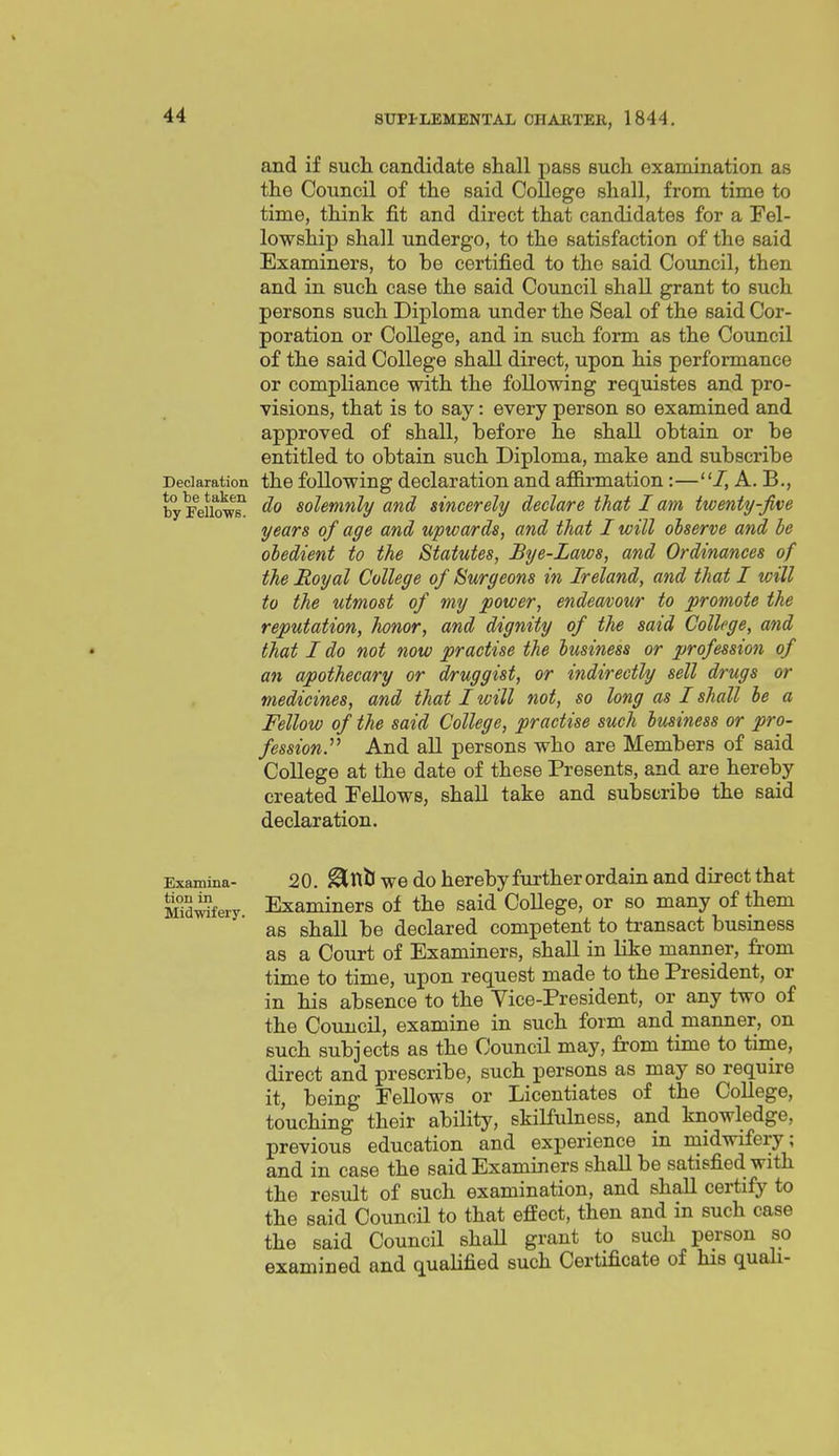 and if sucli candidate shall pass such examination as the Council of the said CoUege shall, from time to time, think fit and direct that candidates for a Fel- lowship shall undergo, to the satisfaction of the said Examiners, to be certified to the said Council, then and in such case the said Council shall grant to such persons such Diploma under the Seal of the said Cor- poration or College, and in such form as the Council of the said College shall direct, upon his performance or compliance with the following requistes and pro- visions, that is to say: every person so examined and approved of shall, before he shall obtain or be entitled to obtain such Diploma, make and subscribe Declaration the following declaration and affirmation:—A. B., by Fallows! ^0 solemnly and sincerely declare that I am twenty-Jive years of age and upwards, and that I will observe and be obedient to the Statutes, Bye-Laws, and Ordinances of the Royal College of Burgeons in Ireland, and that I will to the utmost of my power, endeavour to promote the reputation, honor, and dignity of the said College, and • that I do not now practise the business or profession of an apothecary or druggist, or indirectly sell drugs or medicines, and that I will not, so long as I shall be a Fellow of the said College, practise such business or pro- fession?'' And all persons who are Members of said College at the date of these Presents, and are hereby created Fellows, shall take and subscribe the said declaration. Examina- 20. ^ttU WO do hereby further ordaiu and direct that Mid^fery Examiners of the said CoUege, or so many of them as shall be declared competent to transact business as a Court of Examiners, shall in like manner, from time to time, upon request made to the President, or in his absence to the Vice-President, or any two of the Council, examine in such form and manner, on such subjects as the Council may, from time to time, direct and prescribe, such persons as may so require it, being Fellows or Licentiates of the College, touching their ability, skilfulness, and knowledge, previous education and experience in midwifery; and in case the said Examiners shall be satisfied with the result of such examination, and shall certify to the said Council to that effect, then and in such case the said Council shaU grant to such person so examined and qualified such Certificate of his quali-