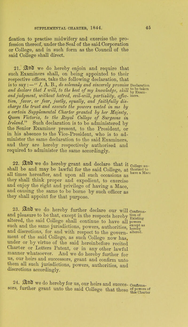 fication to practise midwifery and exercise the pro- fession thereof, under the Seal of the said Corporation or College, and in such form as the Council of the said CoUege shall direct. 21. ^titS we do hereby enjoin and require that such Examiners shall, on being appointed to their respective ofB.ces, take the following declaration, that is to say: —  I, A. B., do solemnly and sincerely promise Declaration and declare that I will, to the best of my knowledge, skill byEiam™ and judgment, without hatred, evil-will, partiality, affec- iners. tion, favor, or fea/r, justly, equally, and faithfully dis- charge the trust and execute the powers vested in me hy a certain Supplemental Charter granted hy her Majesty, Queen Victoria, to the Royal College of Surgeons in Ireland.^^ Such declaration is to be administered by the Senior Examiner present, to the President, or in his absence to the Vice-President, who is to ad- minister the same declaration to the said Examiners, and they are hereby respectively authorised and required to administer the same accordingly. 22. ^ntr we do hereby grant and declare that it coUege au- shall be and may be lawful for the said CoUege, at thorized to all times hereafter, and upon all such occasions as ^^^^ * ^^''^ they shall think proper and expedient, to exercise and enjoy the right and privilege of having a Mace, and causing the same to be borne by such officer as they shall appoint for that purpose. 23. ^ntf we do hereby further declare our will Conflnna- and pleasure to be that, except in the respects hereby altered, the said College shall continue to have all powers such and the same jurisdictions, powers, authorities, Hy^^ and discretions, for and with respect to the govern- altered, ment of the said College, as such College now has, under or by virtue of the said hereinbefore recited Charter or Letters Patent, or in any other lawful manner whatsoever. And we do hereby further for us, our heirs and successors, grant and confirm unto them all such jurisdictions, powers, authorities, and discretions accordingly. 24.^nft we do hereby for us, our heirs and succes- Conflrma- sors, further grant unto the said College that these p°^''^''« °*  this Charter