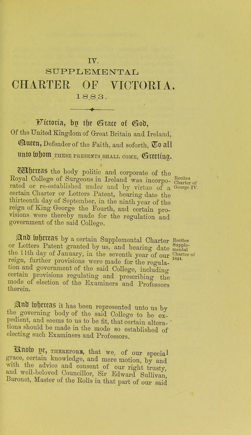 IV. SUPPLEME NT AI^ CHARTER OF VICTORIA, 1883 Ficton'a, t]^e (Scxatt of ©oU, Of the United Kingdom of Great Britain and Ireland, ^Uem, Defender of the Faith, and soforth, ^0 all unto lO^Cni THESE PEESEKTS SHALL COME, CBrUCtmg. OTj^ereaS the body politic and corporate of the Eoyal OoUege of Surgeons in Ireland was incorpo- charter of rated or re-established under and by virtue of a George iv. certain Charter or Letters Patent, bearing date the thirteenth day of September, in the ninth year of the reign of Eang George the Fourth, and certain pro- visions were thereby made for the regulation and government of the said College. ^nU hjj^ereaS by a certain Supplemental Charter Recites or Letters Patent granted by us, and bearing date Stii the 11th day of January, in the seventh year of our charter of reign, further provisions were made for the regula- tion and government of the said College, includino- certain provisions regulating and prescribing th^ mode of election of the Examiners and Professors therein. ^ntr foi^ercas it has been represented unto us by the governing body of the said CoUege to be ex- pedient, and seems to us to be fit, that certain altera- ' tions should be made in the mode so established of electing such Examiners and Professors. Bno&J ge, THEREFORi, that we, of our special grace, certain knowledge, and mere motion, by and with the advice and consent of our right trustv and well-beloved Councillor, Sir Edward Sullivan Laronet, Master of the Eolls in that part of our said