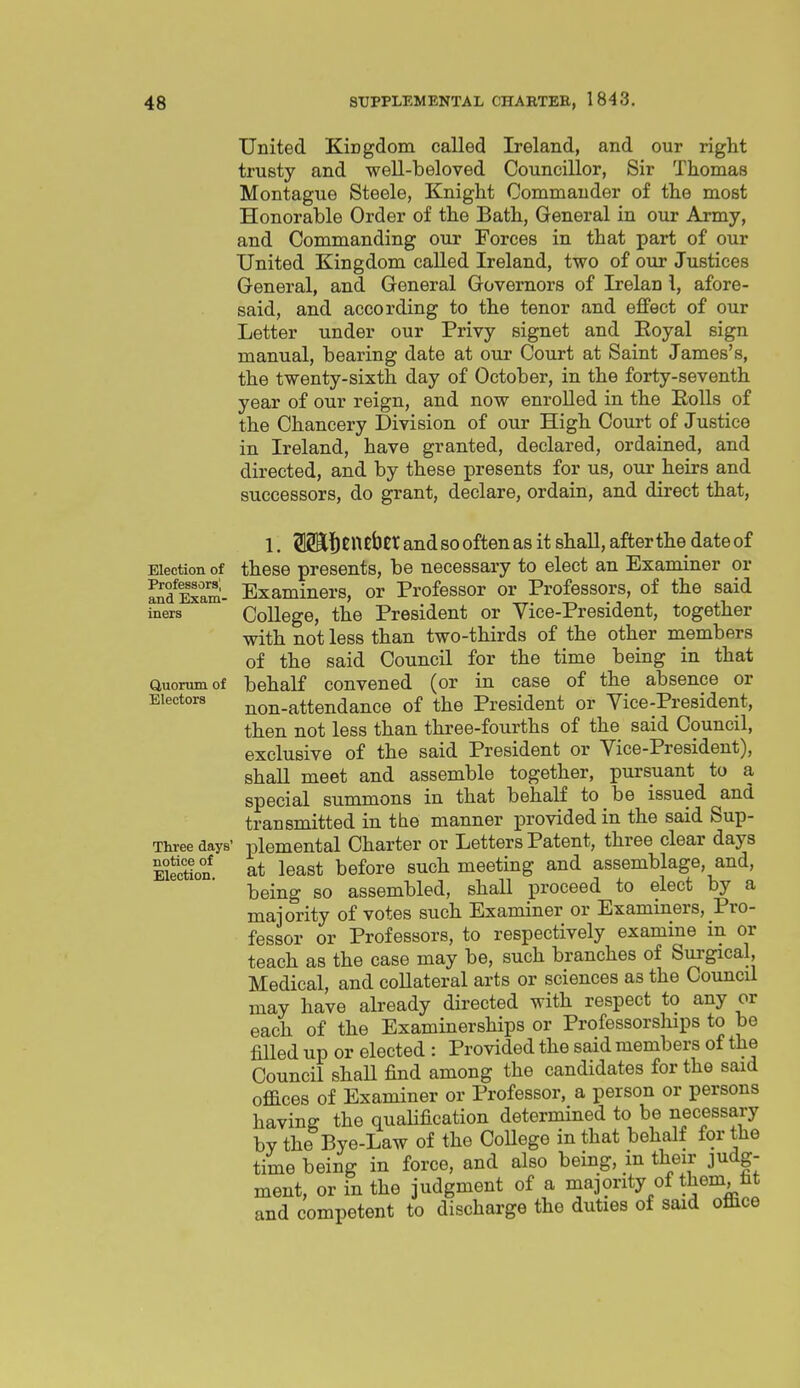 United Kingdom called Ireland, and our right trusty and weU-beloved Councillor, Sir Thomas Montague Steele, Knight Commander of the most Honorable Order of the Bath, General in our Army, and Commanding our Forces in that part of our United Kingdom called Ireland, two of our Justices General, and General Governors of Irelan i, afore- said, and according to the tenor and effect of our Letter under our Privy signet and Eoyal sign manual, bearing date at our Court at Saint James's, the twenty-sixth day of October, in the forty-seventh year of our reign, and now enrolled in the EoUs of the Chancery Division of our High Court of Justice in Ireland, have granted, declared, ordained, and directed, and by these presents for us, our heirs and successors, do grant, declare, ordain, and direct that, 1. f ncbcr and so often as it shall, after the date of Election of theso presents, be necessary to elect an Examiner or Exam- Examiners, or Professor or Professors, of the said iners College, the President or Vice-President, together with not less than two-thirds of the other members of the said Council for the time being in that Quorum of behalf convened (or in case of the absence or Electors non-attendanco of the President or Vice-President, then not less than three-fourths of the said Council, exclusive of the said President or Vice-President), shall meet and assemble together, pursuant to a special summons in that behalf to be issued and transmitted in the manner provided in the said Sup- Three days' plemental Charter or Letters Patent, three clear days Election* at least before such meeting and assemblage, and, being so assembled, shall proceed to elect by a majority of votes such Examiner or Examiners, Pro- fessor or Professors, to respectively examine in or teach as the case may be, such branches of Surgical, Medical, and collateral arts or sciences as the Council may have already directed with respect to any or each of the Examinerships or Professorsliips to he fiUed up or elected : Provided the said members of the Council shaU find among the candidates for the said offices of Examiner or Professor, a person or persons having the qualification determined to be necessary by the Bye-Law of the CoUege in that behalf for the time being in force, and also being, m their judg- ment, or in the judgment of a majority of them, fat and competent to discharge the duties of said office