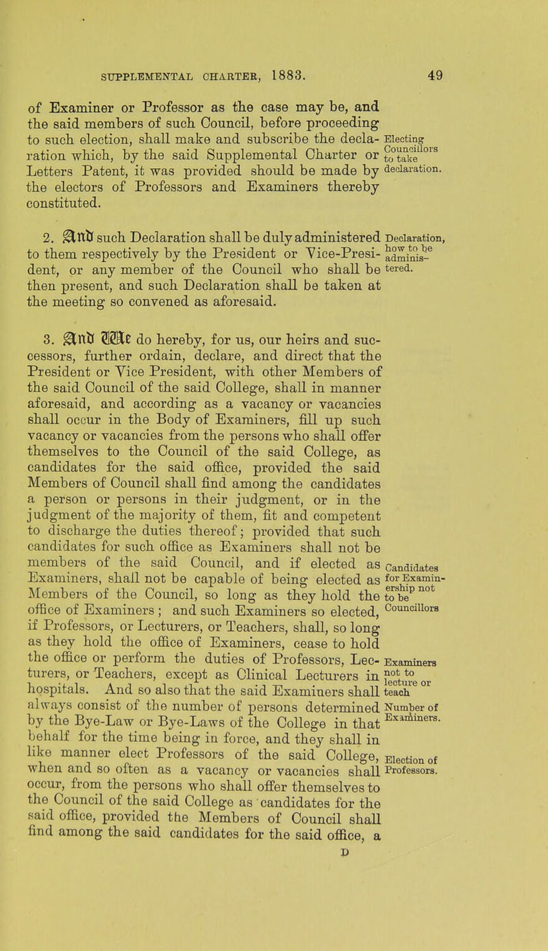 of Examiner or Professor as the case may be, and the said members of such Council, before proceeding to such election, shall make and subscribe the decla- Electing ration which, by the said Supplemental Charter or t °take^°'^ Letters Patent, it was provided should be made by declaration. the electors of Professors and Examiners thereby constituted. 2. ^ttty such Declaration shall be duly administered Declaration, to them respectively by the President or 'Vice-Presi- adminis-^ dent, or any member of the Council who shall be tered. then present, and such Declaration shall be taken at the meeting so convened as aforesaid. 3. ^nJj SSKe do hereby, for us, our heirs and suc- cessors, further ordain, declare, and direct that the President or Vice President, with other Members of the said Council of the said College, shall in manner aforesaid, and according as a vacancy or vacancies shall occur in the Body of Examiners, fill up such vacancy or vacancies from the persons who shall oflfer themselves to the Council of the said College, as candidates for the said ofiice, provided the said Members of Council shall find among the candidates a person or persons in their judgment, or in the judgment of the majority of them, fit and competent to discharge the duties thereof; provided that such candidates for such office as Examiners shall not be members of the said Council, and if elected as candidates Examiners, shall not be capable of being elected as forExamin- Members of the Council, so long as they hold the to b'e^ office of Examiners ; and such Examiners so elected, Counciiiora if Professors, or Lecturers, or Teachers, shall, so long as they hold the office of Examiners, cease to hold the office or perform the duties of Professors, Lec- Examiners turers, or Teachers, except as Clinical Lecturers in f°^^^l° hospitals. And so also that the said Examiners shall teach always consist of the number of persons determined Number of by the Bye-Law or Bye-Laws of the College in that behalf for the time being in force, and they shall in like manner elect Professors of the said CoUege, Election of when and so often as a vacancy or vacancies shall Professors, occur, from the persons who shall ofi'er themselves to the Council of the said College as candidates for the said office, provided the Members of Council shall find among the said candidates for the said office, a