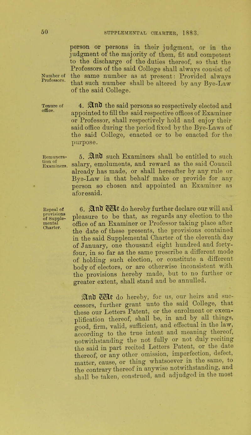 person or persons in their judgment, or in the judgment of the majority of them, fit and competent to the discharge of the duties thereof, so that the Professors of the said College shall always consist of Number of the Same number as at present: Provided always Professors. ^-^^^ such, number shall be altered by any Bye-Law of the said College. Tenure of 4. ^ulj the said persons so respectively elected and appointed to till the said respective offices of Examiner or Professor, shall respectively hold and enjoy their said office during the period fixed by the Bye-Laws of the said College, enacted or to be enacted for the purpose. Remunera- 5. ^ulj such Examiners shall be entitled to such Examiners. Salary, emoluments, and reward as the said Council already has made, or shall hereafter by any rule or Bye-Law in that behalf make or provide for any person so chosen and appointed an Examiner as aforesaid. Repeal of 6. ^ixtf WLz do hereby further declare our will and of 8uppte- pleasure to be that, as regards any election to the mental office of an Examiner or Professor taking place after Charter. ^^^^ ^^^^ these presents, the provisions contained in the said Supplemental Charter of the eleventh day of January, one thousand eight hundred and forty- four, in so far as the same prescribe a different mode of holding such election, or constitute a different body of electors, or are otherwise inconsistent with the provisions hereby made, but to no further or greater extent, shall stand and be annulled. .^nlJ MC do hereby, for us, our heirs and suc- cessors, further grant unto the said College, that these our Letters Patent, or the enrolment or exem- plification thereof, shall be, in and by all things, good, firm, valid, sufficient, and effectual in the law, according to the true intent and meaning thereof, notwithstanding the not fully or not duly reciting the said in part recited Letters Patent, or the date thereof, or any other omission, imperfection, defect, matter, cause, or thing whatsoever in the same, to the contrary thereof in anywise notwithstanding, and shall be taken, construed, and adjudged in the most