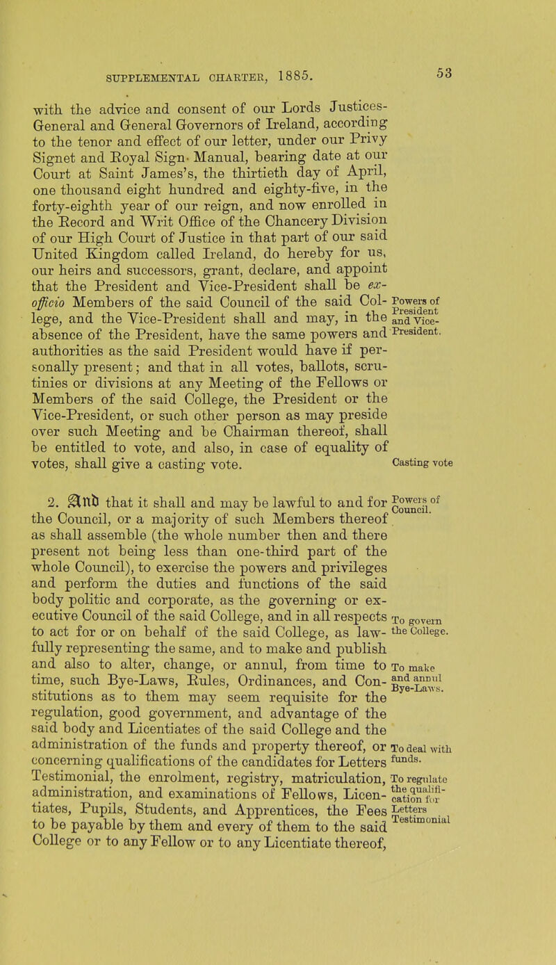 with the advice and consent of our Lords Justices- General and General Governors of Ireland, according to the tenor and effect of our letter, under our Privy Signet and Eoyal Sign- Manual, bearing date at our Court at Saint James's, the thirtieth day of April, one thousand eight hundred and eighty-five, in the forty-eighth year of our reign, and now enrolled in the Eecord and Writ Office of the Chancery Division of our High Court of Justice in that part of our said United Kingdom called Ireland, do hereby for us, our heirs and successors, grant, declare, and appoint that the President and Vice-President shall be ex- officio Members of the said Council of the said Col-°f lege, and the Vice-President shall and may, in the and Vice- absence of the President, have the same powers and President, authorities as the said President would have if per- sonally present; and that in all votes, ballots, scru- tinies or divisions at any Meeting of the Fellows or Members of the said College, the President or the Vice-President, or such other person as may preside over such Meeting and be Chairman thereof, shall be entitled to vote, and also, in case of equality of votes, shall give a casting vote. Casting vote 2. ^nb that it shall and may be lawful to and for '^^^^{''^ the Council, or a majority of such Members thereof as shall assemble (the whole number then and there present not being less than one-third part of the whole Council), to exercise the powers and privileges and perform the duties and functions of the said body politic and corporate, as the governing or ex- ecutive Coiincil of the said College, and in aU respects xo govern to act for or on behalf of the said College, as law- College, fully representing the same, and to make and publish and also to alter, change, or annul, from time to to make time, such Bye-Laws, Eules, Ordinances, and Con- Byg.Laws stitutions as to them may seem requisite for the regulation, good government, and advantage of the said body and Licentiates of the said College and the administration of the funds and property thereof, or To deal with concerning qualifications of the candidates for Letters Testimonial, the enrolment, registry, matriculation, To regulate administration, and examinations of PeUovvs, Licen- catioriw tiates, Pupils, Students, and Apprentices, the Fees Letters to be payable by them and every of them to the said College or to any Fellow or to any Licentiate thereof,