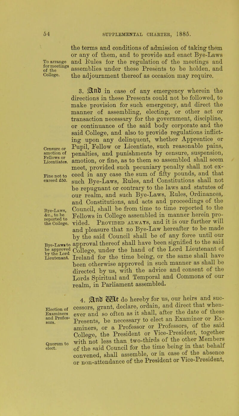 Censure or amotion of Fellows or Licentiates. Fine not to exceed £50. the terms and conditions of admission of taking them or any of them, and to provide and enact Bye-Laws To arrange and liules for the regulation of the meetings and o^Sr*^^^^ assemblies under these Presents to be holden. and CoUege. the adjournment thereof as occasion may require, 3. ^nJj in case of any emergency wherein the directions in these Presents could not be followed, to make provision for such emergency, and direct the manner of assembling, electing, or other act or transaction necessary for the government, discipline, or continuance of the said body corporate and the said College, and also to provide regulations inflict- ing upon any delinquent, whether Apprentice or Pupil, Fellow or Licentiate, such reasonable pains, penalties, and punishments by censure, suspension, amotion, or fine, as to them so assembled shall seem meet, provided such pecuniary penalty shall not ex- ceed in any case the sum of fifty pounds, and that such Bye-Laws, Eules, and Constitutions shall not be repugnant or contrary to the laws and statutes of our realm, and such Bye-Laws, Eules, Ordinances, and Constitutions, and acts and proceedings of the Council, shall be from time to time reported to the Pellows in College assembled in manner herein pro- vided. Provided always, and it is our further wiU and pleasure that no Bye-Law hereafter to be made by the said Council shall be of any force until our approval thereof shall have been signified to the said College, under the hand of the Lord Lieutenant of Ireland for the time being, or the same shall have been otherwise approved in such manner as shall be directed by us, with the advice and consent of the Lords Spiritual and Temporal and Commons of our realm, in Parliament assembled. 4 Wit do hereby for us, our heirs and suc- Eiectionof ccssors, grant, declare, ordain, and dir^ect that when-  ■ ever and so often as it shall, after the date ot these Presents, be necessary to elect an Examiner or Ex- aminers, or a Professor or Professors, of the said College, the President or Vice-President, together with not less than two-thirds of the other Members of the said Council for the time being m that behalf convened, shaU assemble, or in case of the absence or non-attendance of the President or Vice-President, Bye-Laws, &c., to be reported to the College. Bye-Law* to be approved by the Lord Lieutenant. Examiners and Profes sors. Quorum to elect.