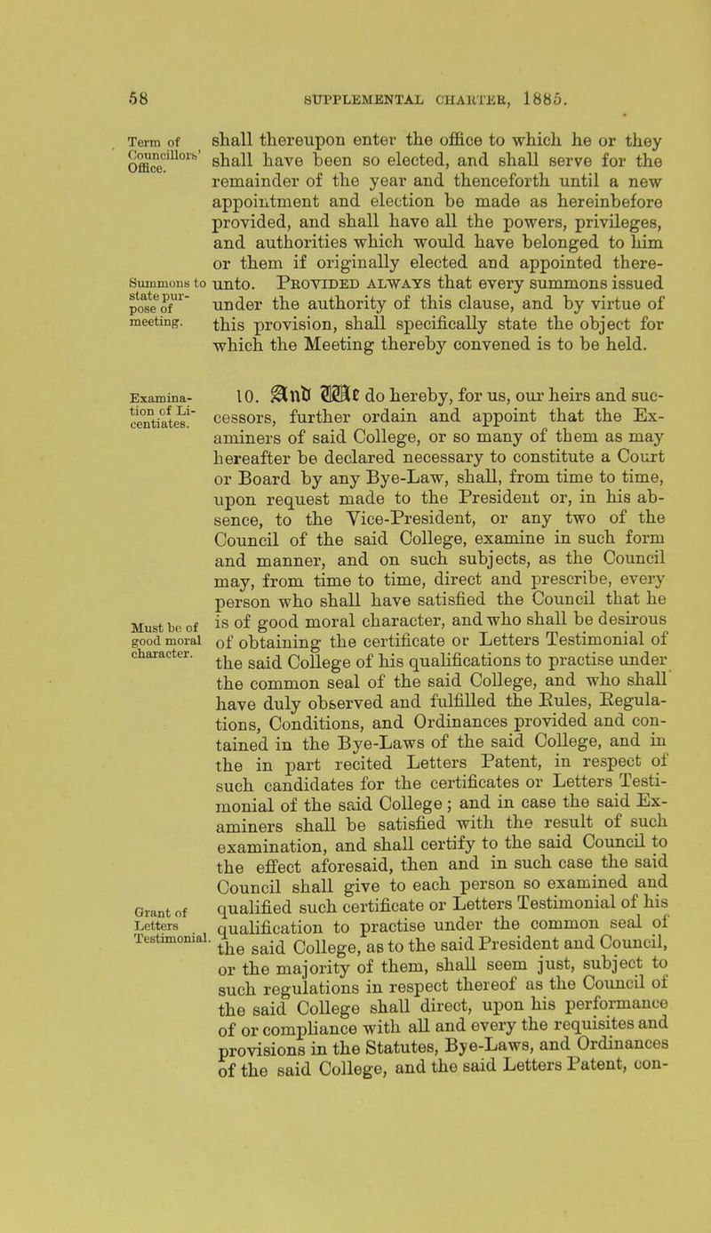 Term of shall thereupon enter the o£&ce to which he or they Office'^^^^ shall have been so elected, and shall serve for the remainder of the year and thenceforth until a new appointment and election be made as hereinbefore provided, and shall have all the powers, privileges, and authorities which woidd have belonged to him or them if originally elected and appointed there- Summous to unto. PROVIDED ALWAYS that every summons issued toseoi^' under the authority of this clause, and by virtue of meeting. provision, shall specifically state the object for which the Meeting thereby convened is to be held. Examina- tion of Li- centiates. Must bo of good moral character. Grant of Letters Testimonial 10. ^Utl do hereby, for us, our heirs and suc- cessors, further ordain and appoint that the Ex- aminers of said College, or so many of them as may hereafter be declared necessary to constitute a Court or Board by any Bye-Law, shall, from time to time, upon request made to the President or, in his ab- sence, to the Vice-President, or any two of the Council of the said College, examine in such form and manner, and on such subjects, as the Council may, from time to time, direct and prescribe, every person who shall have satisfied the Council that he is of good moral character, and who shall be desirous of obtaining the certificate or Letters Testimonial of the said College of his qualifications to practise under the common seal of the said College, and who shall have duly observed and fulfilled the Eules, Eegula- tions. Conditions, and Ordinances provided and con- tained in the Bye-Laws of the said College, and in the in part recited Letters Patent, in respect of such candidates for the certificates or Letters Testi- monial of the said College; and in case the said Ex- aminers shall be satisfied with the result of such examination, and shall certify to the said Council to the efi'ect aforesaid, then and in such case the said Council shall give to each person so examined and qualified such certificate or Letters Testimonial of his qualification to practise under the common seal of the said College, as to the said President and Council, or the majority of them, shall seem just, subject to such regulations in respect thereof as the CouncU of the said College shall direct, upon his performance of or compliance with all and every the requisites and provisions in the Statutes, Bye-Laws, and Ordinances of the said College, and the said Letters Patent, con-