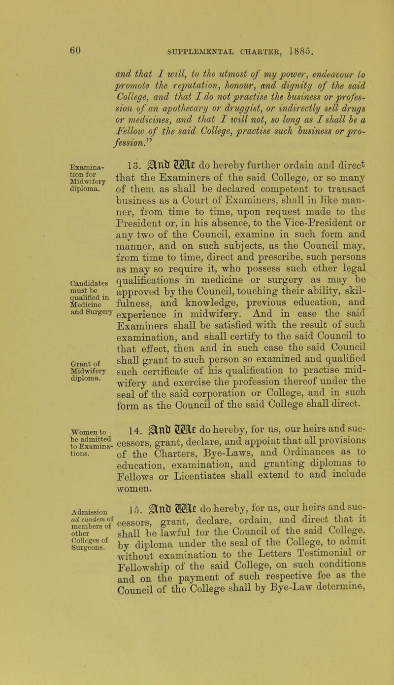 Examina- tion for Midwifery diploma. Candidates must be qualified in Medicine and Surgery and that I wtU, to the utmost of my power, endeavour to promote the reputation, honour, and dignity of the said College, and that I do ?iot practise the business or profes- sion of an apothecary or druggist, or indirectly sell drugs or medicines, and that I will not, so long as I shall he a Fellow of the said College, practise such business or pro- fession.^' 13. ^ntS do hereby further ordain and direct that the Examiners of the said College, or so many of them as shall be declared competent to transact business as a Court of Examiners, shall in like man- ner, from time to time, upon request made to the President or, in his absence, to the Vice-President or any two of the Council, examine in such form and manner, and on such subjects, as the Council may, from time to time, direct and prescribe, such persons as may so require it, who possess such other legal qualifications in medicine or surgery as may be approved by the Council, touching their ability, skil- fulness, and knowledge, previous education, and experience in midwifery. And in case the said Examiners shall be satisfied with the result of such examination, and shall certify to the said Council to that eft'ect, then and in such case the said Council shall grant to such person so examined and qualified such certificate of his qualification to practise mid- wifery and exercise the profession thereof under the seal of the said corporation or College, and in such form as the Council of the said CoUege shall direct. 14. ^nll 512Se do hereby, for us, our heirs and suc- to ExSa- cessors, grant, declare, and appoint that all provisions tions. of the Charters, Bye-Laws, and Ordinances as to education, examination, and granting diplomas to Fellows or Licentiates shall extend to and include women. Admission 15. ^uU Wit do hereby, for us, our heirs and suc- nd «?''^«^ cessors, grant, declare, ordain, and direct that it S ° shall be lawful lor the Council of the said College, smglonf by diploma under the seal of the College, to admit without examination to the Letters Testimonial or Fellowship of the said College, on such conditions and on the payment of such respective fee as the Council of the College shall by Bye-Law determine, Grant of Mid-wifery diploma. Women to