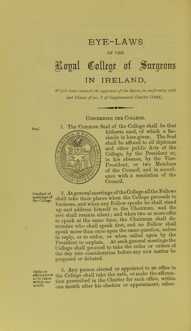 BYE-LAWS OF THE .0pl (&alltQt of <^urgjott8 IN IRELAND, Which have received the approval of the Queen, in conformity with last Clause of sec. 7 of Supplemental Charter (1844). Concerning the College. gggj 1. The Common Seal of tlie College shall be that * ■  hitherto used, of which a fac- simile is here given. The Seal shall be af&xed to all diplomas and other public Acts of the College, by the President or, in his absence, by the Vice- President, or two Members of the Council, and in accord- ance with a resolution of the Council. Conduct of 2. At general meetings of the CoUege aUthe Fellows cie* shall take their places when the CoUege proceeds to business, and when any Fellow speaks he shall stand up and address himself to the Chairman, and the rest shall remain silent; and when two or more offer to epeak at the same time, the Chairman shaU de- termine who shall speak first, and no Fellow shall speak more than once upon the same question, unless in reply, or to order, or when called upon by the President to explain. At such general meetings the CoUege shaU proceed to take the order or orders of the day into consideralion before any new matter be proposed or debated. o,,,., 3. Any person elected or appointed to an office in Xmations the CoUege shaU take the oath, or make theaffirma- ':-:^inoi: tion prescribed in the Charter for such office withm month. Qj^g month after his election or appointment, otner-