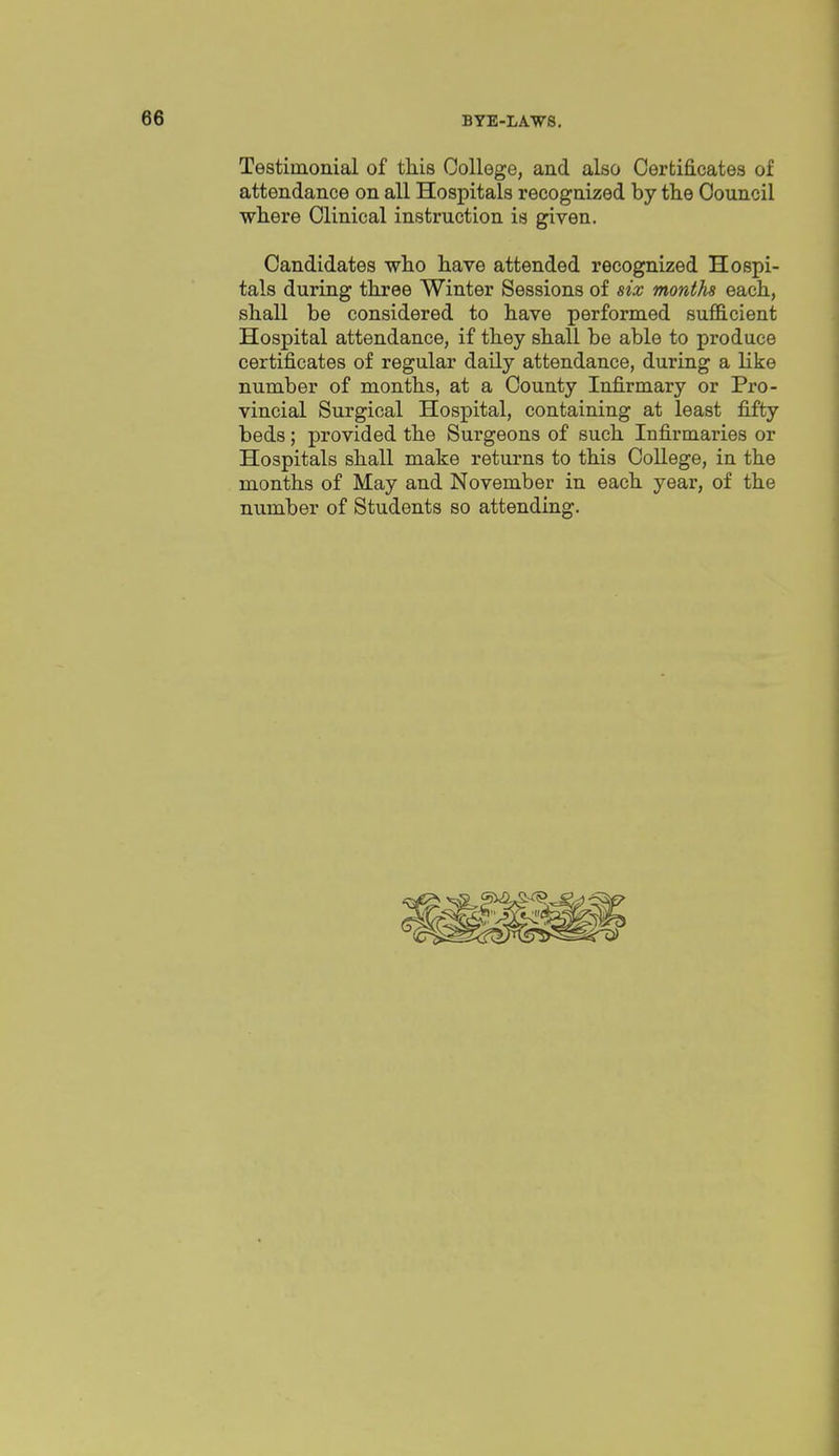 Testimonial of this College, and also Certificates of attendance on all Hospitals recognized by the Council where Clinical instruction is given. Candidates who have attended recognized Hospi- tals during three Winter Sessions of six months each, shall be considered to have performed sufl3.cient Hospital attendance, if they shall be able to produce certificates of regular daily attendance, during a like number of months, at a County Infirmary or Pro- vincial Surgical Hospital, containing at least fifty beds; provided the Surgeons of such Infirmaries or Hospitals shall make returns to this College, in the months of May and November in each year, of the number of Students so attending.