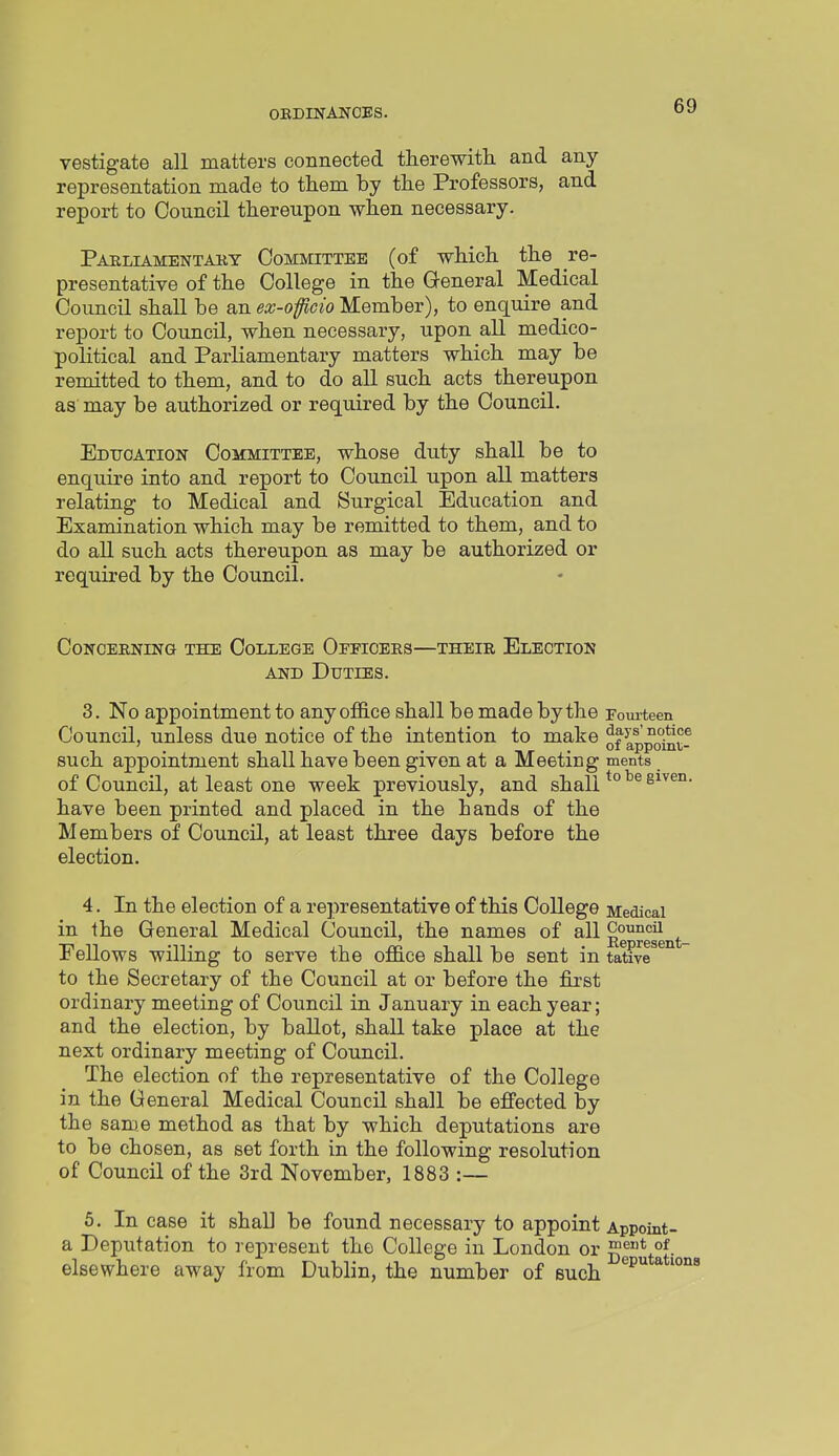 vestigate all matters connected therewith, and any representation made to them by the Professors, and report to Council thereupon when necessary. Parliamentaky Committee (of which the re- presentative of the College in the General Medical Council shall be an ex-oficio Member), to enquire and report to Council, when necessary, upon all medico- political and Parliamentary matters which may be remitted to them, and to do all such acts thereupon as may be authorized or required by the Council. Eduoation Committee, whose duty shall be to enquire into and report to Council upon all matters relating to Medical and Surgical Education and Examination which may be remitted to them, and to do all such acts thereupon as may be authorized or required by the Council. Concerning the College Officees—their Election AND Duties. 3. No appointment to any office shall be made by the rom-teen Council, unless due notice of the intention to make ^f^t^J?;^® such appomtment shall have been given at a Meeting ments of Council, at least one week previously, and shall have been printed and placed in the hands of the Members of Council, at least three days before the election. 4. In the election of a representative of this College Medical in the General Medical Council, the names of all ^^g^^^- Fellows willing to serve the office shall be sent in tative to the Secretary of the Council at or before the first ordinary meeting of Council in January in each year; and the election, by ballot, shall take place at the next ordinary meeting of Council. The election of the representative of the College in the General Medical Council shall be effected by the same method as that by which deputations are to be chosen, as set forth in the following resolution of Council of the 3rd November, 1883 :— 5. In case it shall be found necessary to appoint Appoint- a Deputation to represent the College in London or g^*^*- elsewhere away from Dublin, the number of such