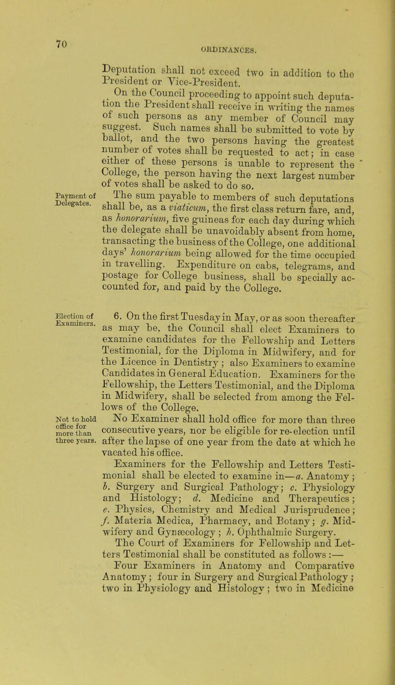 0BDINAKCE8. Deputation shall not exceed two in addition to the i resident or Vice-President. On the Council proceeding to appoint such deputa- tion the President shall receive in writing the names of such persons as any member of Council may suggest. Such names shall be submitted to vote by ballot, and the two persons having the greatest number of votes shall be requested to act; in case either of these persons is unable to represent the College, the person having the next largest number of votes shall be asked to do so. Payment of The sum payable to members of such deputations e ega es. gj^^jj ^ viaticum, the first class return fare, and, as honorarmm, five guineas for each day during which the delegate shall be unavoidably absent from home, transacting the business of the College, one additional days' honorarium being allowed for the time occupied in travelling. Expenditure on cabs, telegrams, and postage for College business, shall be specially ac- counted for, and paid by the College. Election of 6. On the first Tuesday in May, or as soon thereafter Examiners. ^ ^^ .n ■, , „ as may be, the Council shall elect Examiners to examine candidates for the Fellowship and Letters Testimonial, for the Dix^loma in Midwifery, and for the Licence in Dentistry ; also Examiners to examine Candidates in General Education. Examiners for the Fellowship, the Letters Testimonial, and the Diploma in Midwifery, shall be selected from among the Fel- lows of the College. Not to hold No Examiner shall hold office for more than three ^rl than consecutivo years, nor be eligible for re-election until three years, after the lapse of one year from the date at which he vacated his office. Examiners for the Fellowship and Letters Testi- monial shall be elected to examine in—a. Anatomy ; h. Surgery and Surgical Pathology; c. Physiology and Histology; d. Medicine and Therapeutics; e. Physics, Chemistry and Medical Jurisprudence; /. Materia Medica, Pharmacy, and Botany; g. Mid- wifery and Gynaecology ; h. Ophthalmic Sui-geiy. The Court of Examiners for Fellowship and Let- ters Testimonial shall be constituted as follows :— Four Examiners in Anatomy and Comparative Anatomy; four in Surgery and Surgical Pathology ; two in Physiology and Histology; two in Medicine