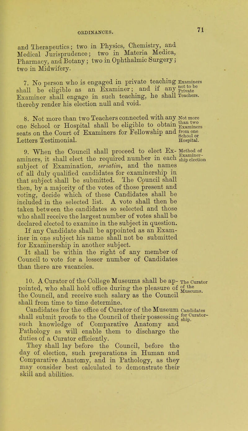 and Therapeutics; two in Physics, Chemistry, and Medical Jurisprudence; two in Materia Medica, Pharmacy, and Botany; two in Ophthalmic Surgery; two in Midwifery. 7. No person who is engaged in private teaching Examiners shall be eligible as an Examiner; and if any ^^^e ^ Examiner shall engage in such teaching, he shall Teachers, thereby render his election nuU and void. 8. Not more than two Teachers connected with any Not more one School or Hospital shall be eligible to obtain Examiners seats on the Court of Examiners for Pellowship and ^^^^^^f^ Letters Testimonial. Hospital. 9. When the Council shall proceed to elect Ex- aminers, it shall elect the required number in each sMp'eiection subject of Examination, seriatim, and the names of all duly qualified candidates for examinership in that subject shall be submitted. The Council shall then, by a majority of the votes of those present and voting, decide which of these Candidates shall be included in the selected list. A vote shall then be taken between the candidates so selected and those who shall receive the largest number of votes shall be declared elected to examine in the subject in question. If any Candidate shall be appointed as an Exam- iner in one subject his name shall not be submitted for Examinership in another subject. It shall be within the right of any member of Council to vote for a lesser number of Candidates than there are vacancies. 10. A Curator of the College Museums shall be ap- The Curator pointed, who shall hold ofi&ce during the pleasure of j^^^g^^g the Council, and receive such salary as the Council shall from time to time determine. Candidates for the o£B.ce of Curator of the Museum Candidates shall submit proofs to the Council of their possessing gh^p^'^^*°'^ such knowledge of Comparative Anatomy and Pathology as will enable them to discharge the duties of a Curator efficiently. They shall lay before the Council, before the day of election, such preparations in Human and Comparative Anatomy, and in Pathology, as they may consider best calculated to demonstrate their skill and abilities.