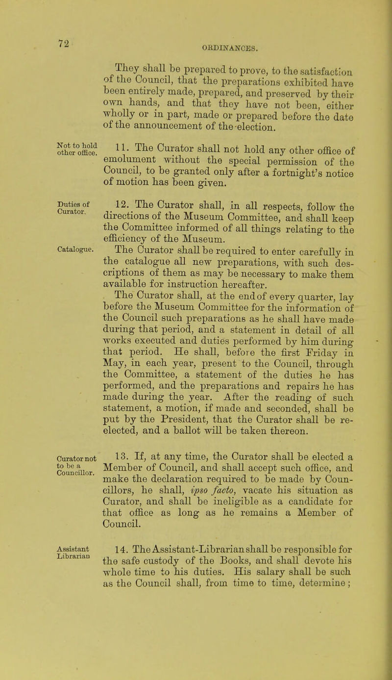 OllDINANCES. They shall be prepared to prove, to the satisfaction of the Council, that the preparations exhibited have been entirely made, prepared, and preserved by their own hands, and that they have not been, either wholly or in part, made or prepared before the date of the announcement of the election. Sher*offiS ^ V Curator shall not hold any other office of emolument without the special permission of the Council, to be granted only after a fortnight's notice of motion has been given. Duties of Curator. Catalogue. 12. The Curator shall, in all respects, follow the directions of the Museum Committee, and shall keep the Committee informed of aU things relating to the efficiency of the Museum. The Curator shall be required to enter carefuUy in the catalogue all new preparations, with such des- criptions of them as may be necessary to make them available for instruction hereafter. The Curator shall, at the end of every quarter, lay before the Museum Committee for the information of the Council such preparations as he shall have made during that period, and a statement in detail of aU works executed and duties performed by him during that period. He shaU, before the first Friday in May, in each year, present to the Council, through the Committee, a statement of the duties he has performed, and the preparations and repairs he has made during the year. After the reading of such statement, a motion, if made and seconded, shall be put by the President, that the Curator shall be re- elected, and a ballot will be taken thereon. Curator not to be a Councillor. 13. If, at any time, the Curator shall be elected a Member of Council, and shall accept such office, and make the declaration required to be made by Coun- cillors, he shall, ipso facto, vacate his situation as Curator, and shall be ineligible as a candidate for that office as long as he remains a Member of Council. Assistant Librarian 14. The Assistant-Librarian shall be responsible for the safe custody of the Books, and shall devote his whole time to his duties. His salary shall be such as the Council shall, from time to time, determine;