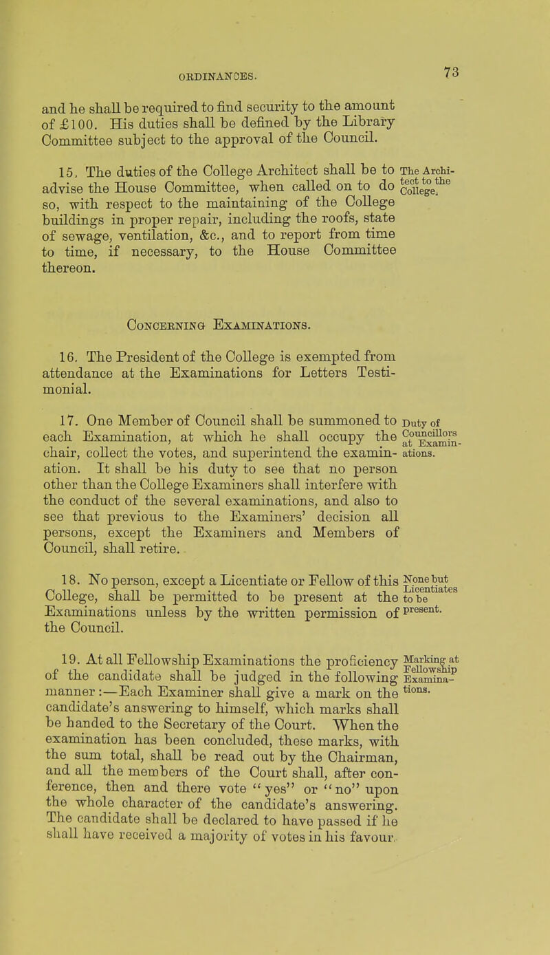 and he shall be required to find security to the amount of £100. His duties shall be defined by the Libraiy Committee subject to the approval of the Council. 15, The duties of the College Architect shall be to TheArchi- advise the House Committee, when called on to do cofiege?^^ so, with respect to the maintaining of the College buildings in proper repair, including the roofs, state of sewage, ventilation, &c., and to report from time to time, if necessary, to the House Committee thereon. Concerning Examinations. 16. The President of the College is exempted from attendance at the Examinations for Letters Testi- monial. 17. One Member of Council shall be summoned to Duty of each Examination, at which he shall occupy the atExamin- chair, collect the votes, and superintend the examin- ations. ation. It shall be his duty to see that no person other than the College Examiners shall interfere with the conduct of the several examinations, and also to see that previous to the Examiners' decision all persons, except the Examiners and Members of Council, shall retire. 18. No person, except a Licentiate or Eellow of this L^sentiates College, shall be permitted to be present at the to be Examinations unless by the written permission of P'^ss^i*- the Council. 19. At all Fellowship Examinations the proficiency Marking at of the candidate shall be judged in the following v^J^na.- manner:—Each Examiner shall give a mark on the candidate's answering to himself, which marks shall be handed to the Secretary of the Court. When the examination has been concluded, these marks, with the sum total, shall be read out by the Chairman, and all the members of the Court shall, after con- ference, then and there vote yes or no upon the whole character of the candidate's answering. The candidate shall be declared to have passed if he shall have received a majority of votes in his favour,-