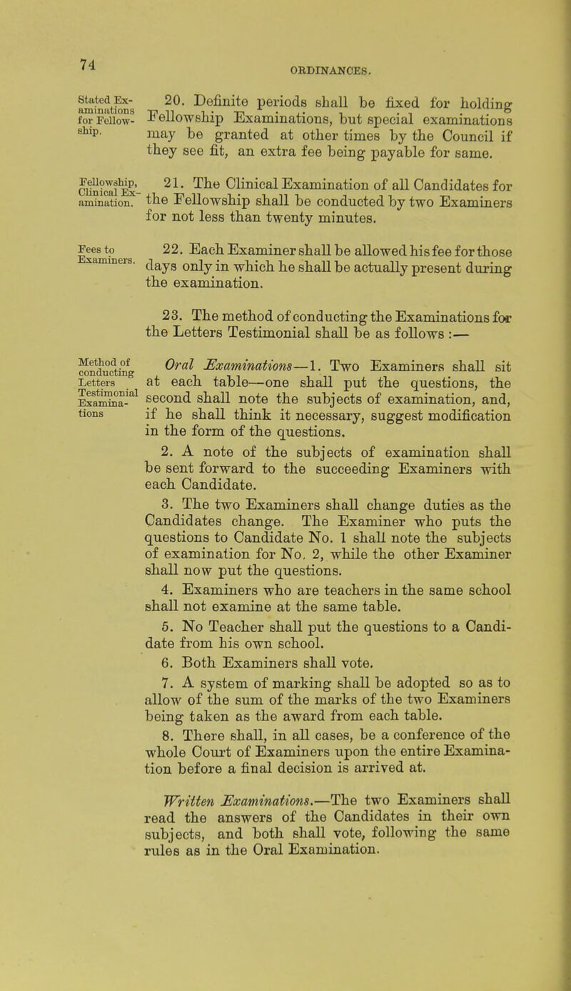 ORDINANCES. nminat^s periods shall be fixed for holding for Fellow- Fellowship Examinations, but special examinations stip. may be granted at other times by the Council if they see fit, an extra fee being payable for same. cuSex- '^^^ Clinical Examination of all Candidates for animation. the Fellowship shall be conducted by two Examiners for not less than twenty minutes, Ellmkiers * Each Examiner shall be allowed his fee for those xammeis. ^^^^^ ^^j^ which he shaU be actually present during the examination. 23. The method of conducting the Examinations for the Letters Testimonial shall be as follows :— Method of Q^ai Examinations—1. Two Examiners shall sit conauctmg . - _ _ Letters at eacfi table—one shall put the questions, the ila^^-'^ second shall note the subjects of examination, and, tions if he shall think it necessary, suggest modification in the form of the questions. 2. A note of the subjects of examination shall be sent forward to the succeeding Examiners with each Candidate. 3. The two Examiners shall change duties as the Candidates change. The Examiner who puts the questions to Candidate No. 1 shall note the subjects of examination for No. 2, while the other Examiner shall now put the questions. 4. Examiners who are teachers in the same school shall not examine at the same table. 5. No Teacher shall put the questions to a Candi- date from his own school. 6. Both Examiners shall vote. 7. A system of marking shall be adopted so as to allow of the sum of the marks of the two Examiners being taken as the award from each table. 8. There shall, in all cases, be a conference of the whole Court of Examiners upon the entire Examina- tion before a final decision is arrived at. Wriiten ^Examinations.—The two Examiners shall read the answers of the Candidates in their own subjects, and both shall vote, following the same rules as in the Oral Examination.