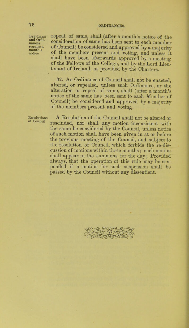 Bye-Lawa and Ordi- nances require a month's notice Eesolutions of Council repeal of same, shall (after a month's notice of the consideration of same has been sent to each member of Council) be considered and approved by a majority of the members present and voting, and unless it shall have been afterwards approved by a meeting of the Fellows of the College, and by the Lord Lieu- tenant of Ireland, as provided by the Charters. 32. An Ordinance of Council shall not be enacted, altered, or repealed, unless such Ordinance, or the alteration or repeal of same, shall (after a month's notice of the same has been sent to each Member of Council) be considered and approved by a majority of the members present and voting. A Resolution of the Council shall not be altered or rescinded, nor shall any motion inconsistent with the same be considered by the Council, unless notice of such motion shall have been given in at or before the previous meeting of the Council, and subject to the resolution of Council, which forbids the re-dis- cussion of motions within three months ; such motion shall appear in the summons for the day; Provided always, that the operation of this rule may be sus- pended if a motion for such suspension shall be passed by the Council without any dissentient.