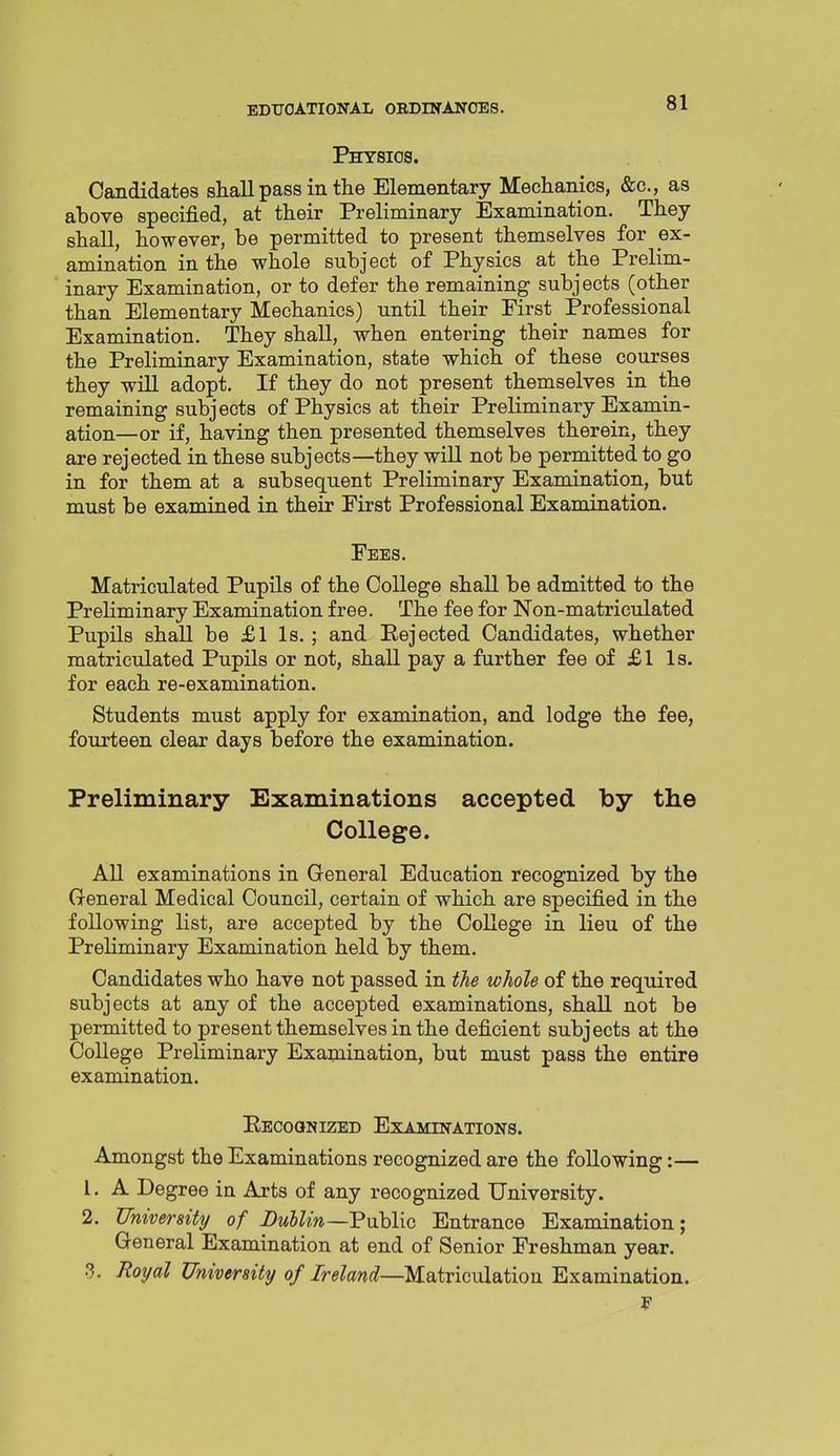 Physios. Candidates shall pass in the Elementary Mechanics, &c., as ahove specified, at their Preliminary Examination. They shall, however, he permitted to present themselves for ex- amination in the whole subject of Physics at the Prelim- inary Examination, or to defer the remaining subjects (other than Elementary Mechanics) until their First Professional Examination. They shall, when entering their names for the Preliminary Examination, state which of these courses they will adopt. If they do not present themselves in the remaining subjects of Physics at their Preliminary Examin- ation—or if, having then presented themselves therein, they are rejected in these subjects—they will not be permitted to go in for them at a subsequent Preliminary Examination, but must be examined in their First Professional Examination. Fees. Matriculated Pupils of the College shall be admitted to the Preliminary Examination free. The fee for Non-matriculated Pupils shall be £1 Is.; and Eejected Candidates, whether matriculated Pupils or not, shall pay a further fee af £l Is. for each re-examination. Students must apply for examination, and lodge the fee, fourteen clear days before the examination. Preliminary Examinations accepted by the College. AU examinations in General Education recognized by the General Medical Council, certain of which are specified in the following list, are accepted by the College in lieu of the Prehminary Examination held by them. Candidates who have not passed in the whole of the required subjects at any of the accepted examinations, shall not be permitted to present themselves in the deficient subjects at the College Preliminary Examination, but must pass the entire examination. Eecoqnized Examinations. Amongst the Examinations recognized are the following:— 1. A Degree in Arts of any recognized University. 2. University of Lullin—Vuhlxc Entrance Examination; General Examination at end of Senior Freshman year. 3. Royal University of Ireland—Matriculation Examination. J