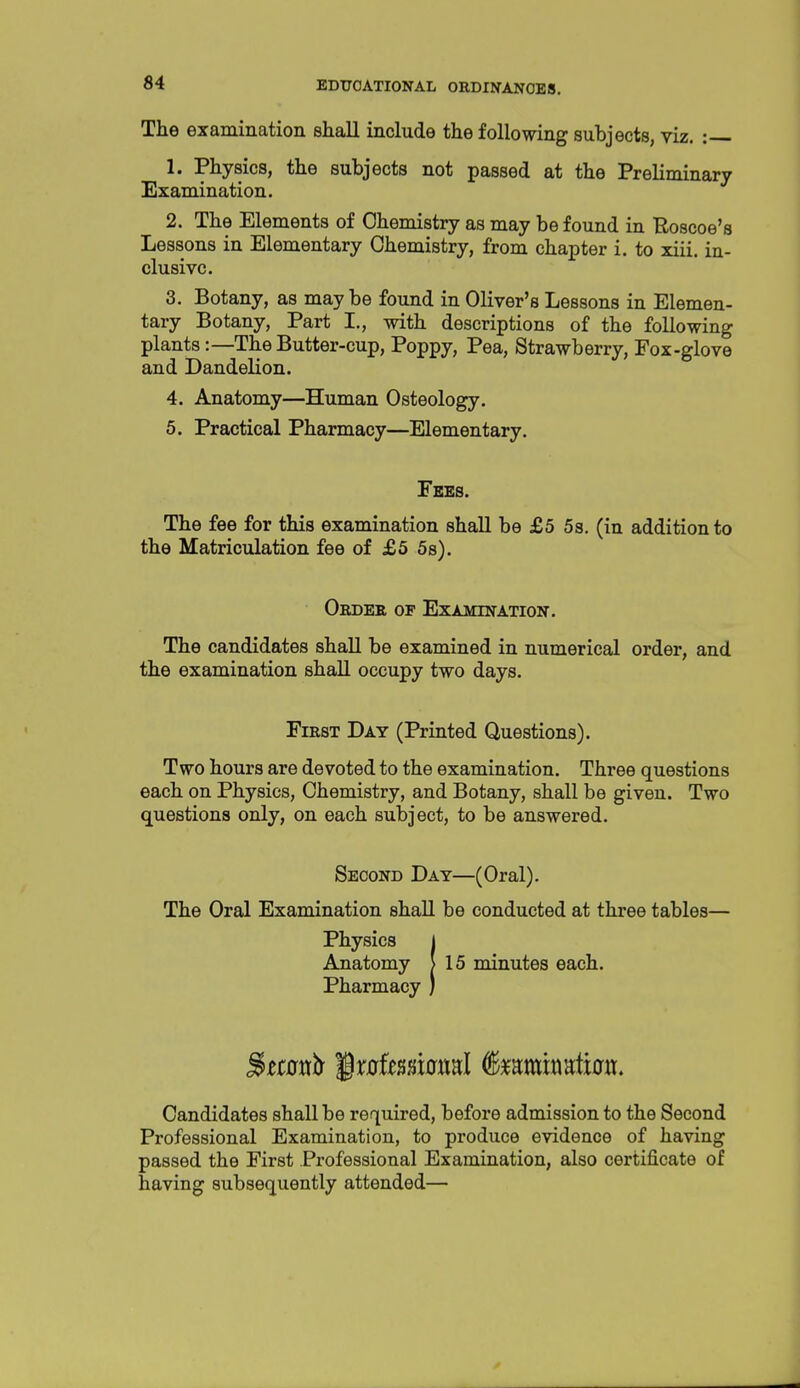 The examination shall include the following subjects, viz. : 1. Physics, the subjects not passed at the Preliminary Examination. 2. The Elements of Chemistry as may be found in Roscoe's Lessons in Elementary Chemistry, from chapter i. to xiii. in- clusive. 3. Botany, as maybe found in Oliver's Lessons in Elemen- tary Botany, Part I., with descriptions of the following plants:—The Butter-cup, Poppy, Pea, Strawberry, Fox-glove and Dandelion. 4. Anatomy—Human Osteology. 5. Practical Pharmacy—Elementary. Fees. The fee for this examination shall be £5 5s. (in addition to the Matriculation fee of £5 5s). Order of Examination. The candidates shall be examined in numerical order, and the examination shall occupy two days. First Day (Printed Questions). Two hours are devoted to the examination. Three questions each on Physics, Chemistry, and Botany, shall be given. Two questions only, on each subject, to be answered. Second Day—(Oral). The Oral Examination shall be conducted at three tables— Physics 1 Anatomy > 15 minutes each. Pharmacy ) Candidates shall be required, before admission to the Second Professional Examination, to produce evidence of having passed the First Professional Examination, also certificate of having subsequently attended—