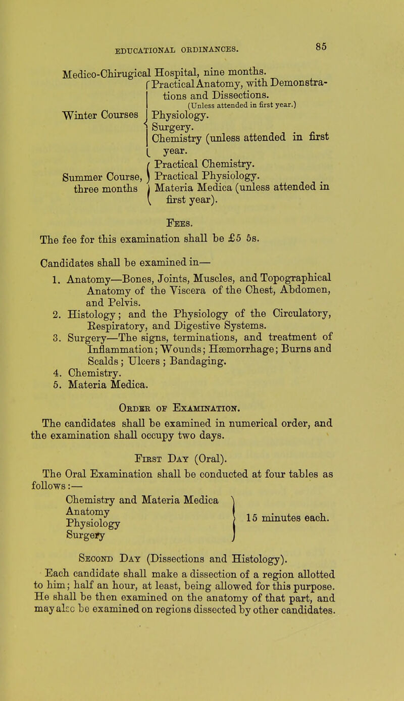 Medico-Cliirugical Hospital, nine montlis. r Practical Anatomy, with Demonstra- tions and Dissections. (Unless attended in first year.) Winter Courses Physiology. Surgery. Chemistry (unless attended in first year. f Practical Chemistry. Summer Course, ) Practical Physiology. three months j Materia Medica (unless attended in \ first year). Fees, The fee for this examination shall be £5 6s. Candidates shall be examined in— 1. Anatomy—Bones, Joints, Muscles, and Topographical Anatomy of the Viscera of the Chest, Abdomen, and Pelvis. 2. Histology; and the Physiology of the Circulatory, Eespiratory, and Digestive Systems. 3. Surgery—The signs, terminations, and treatment of Inflammation; Wounds; Haemorrhage; Burns and Scalds; Ulcers ; Bandaging. 4. Chemistry. 6. Materia Medica. Ordbr of Examination. The candidates shall be examined in numerical order, and the examination shall occupy two days. FrasT Day (Oral). The Oral Examination shall be conducted at four tables as follows:— Chemistry and Materia Medica Anatomy Physiology Surgery Second Day (Dissections and Histology). Each candidate shall make a dissection of a region allotted to him; haK an hour, at least, being allowed for this purpose. He shall be then examined on the anatomy of that part, and may akc be examined on regions dissected by other candidates. 15 minutes each.