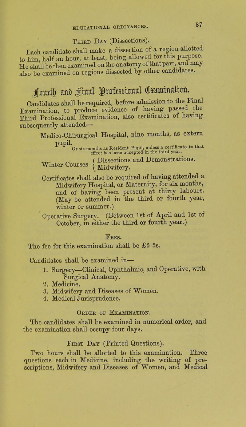 TmED Day (Dissections). Each candidate shall make a dissection of a region aUotted to liim, half an hour, at least, being aUowed for this purpose. He shallbe then examined on the anatomy of that part, and may also be examined on regions dissected by other candidates. Candidates shaU be required, before admission to the Final Examination, to produce evidence of having passed the Third Professional Examination, also certificates of having subsequently attended— Medico-Chirurgical Hospital, nine months, as extern pupil.^^ six months as Resident Pupil, unless a certificate to that effect has been accepted in the third year. ^ ( Dissections and Demonstrations. Winter Courses | Midwifery. Certificates shall also be required of having attended a Midwifery Hospital, or Maternity, for six months, and of having been present at thirty labours. (Maybe attended in the third or fourth year, winter or summer.) Operative Surgery. (Between 1st of April and 1st of October, in either the third or fourth year.) Fees. The fee for this examination shall be £5 5 s. Candidates shall be examined in— 1. Surgery—Clinical, Ophthalmic, and Operative, with Surgical Anatomy. 2. Medicine. 3. Midwifery and Diseases of Women. 4. MedicalJurisprudence. Oedee, of Examination. The candidates shall be examined in numerical order, and the examination shall occupy four days. FiEST Day (Printed Questions). Two hours shall be allotted to this examination. Three questions each in Medicine, including the writing of pre- scriptions, Midwifery and Diseases of Women, and Medical