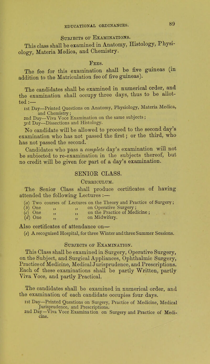 Sttbjeots of Examinations. This class shall be examined in Anatomy, Histology, Physi- ology, Materia Medica, and Chemistry. Fees. The fee for this examination shall be five guineas (in addition to the Matriculation fee of five guineas). The candidates shall be examined in numerical order, and the examination shall occupy three days, thus to be allot- ted :— 1st Day—Printed Questions on Anatomy, Physiology, Materia Medica, and Chemistry; 2nd Day—Viva Voce Examination on the same subjects ; 3rd Day—Dissections and Histology. No candidate will be allowed to proceed to the second day's examination who has not passed the first; or the third, who has not passed the second. Candidates who pass a complete day's examination will not be subiected to re-examination in the subjects thereof, but no credit will be given for part of a day's examination. SENIOE CLASS. CURRICDLITM. The Senior Class shall produce certificates of having attended the following Lectures :— {a) Two courses of Lectures on the Theory and Practice of Surgery; {b) One „ „ on Operative Surgery; (c) One „ ,, on the Practice of Medicine; {d) One „ on Midwifery. Also certificates of attendance on— {e) A recognized Hospital, for three Winter and three Summer Sessions. Subjects of Examination. This Class shall be examined in Surgery, Operative Surgery, on the Subject, and Surgical Appliances, Ophthalmic Surgery, Practice of Medicine, MedicalJurisprudence, and Prescriptions. Each of these examinations shall be partly Written, partly Viva Voce, and partly Practical. The candidates shall be examined in numerical order, and the examination of each candidate occupies four days. 1st Day—Printed Questions on Surgery, Practice of Medicine, Medical Jurisprudence, and Prescriptions. 2nd Day—Viva Voce Examination on Surgery and Practice of Medi- cine.