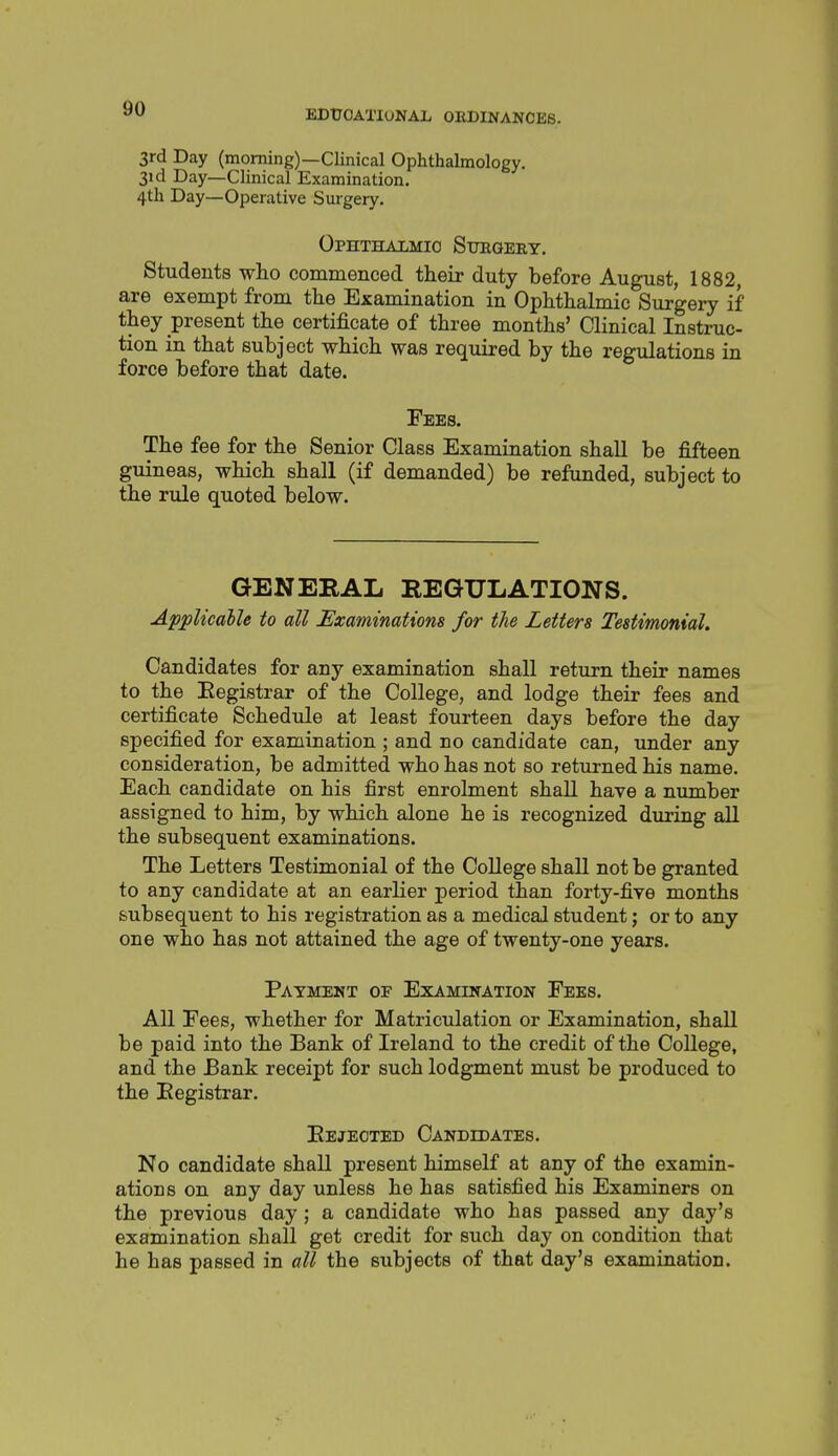 3rd Day (morning)—Clinical Ophthalmology. 31 d Day—Clinical Examination. 4th Day—Operative Surgery. Ophthalmic Sueqeey. Students who commenced their duty before August, 1882, are exempt from the Examination in Ophthalmic Surgery if they present the certificate of three months' Clinical Instruc- tion in that subject which was required by the regulations in force before that date. Fees. The fee for the Senior Class Examination shall be fifteen guineas, which shall (if demanded) be refunded, subject to the rule quoted below. GENERAL REGULATIONS. Applicalle to all Examinations for the Letters Testimonial. Candidates for any examination shall return their names to the Eegistrar of the College, and lodge their fees and certificate Schedule at least fourteen days before the day specified for examination ; and no candidate can, under any consideration, be admitted who has not so returned his name. Each candidate on his first enrolment shall have a number assigned to him, by which alone he is recognized during aU the subsequent examinations. The Letters Testimonial of the College shall not be granted to any candidate at an earlier period than forty-five months subsequent to his registration as a medical student; or to any one who has not attained the age of twenty-one years. Payment or Examination Fees. All Fees, whether for Matriculation or Examination, shall be paid into the Bank of Ireland to the credit of the College, and the Bank receipt for such lodgment must be produced to the Eegistrar. Eejeoted Candidates. No candidate shall present himself at any of the examin- ations on any day unless he has satisfied his Examiners on the previous day ; a candidate who has passed any day's examination shall get credit for such day on condition that he has passed in all the subjects of that day's examination.