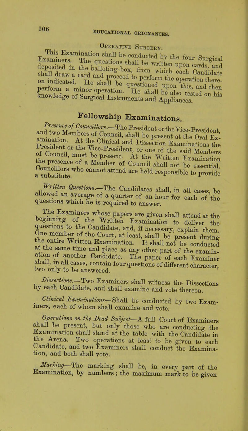 Opeeative Surgery. This Examination shall be conducted hv -f^,, o • ■, per a tto^/opem^^ '^TTt ™* '^O Lowledge of S^yo&.f,;td'A'p;tLr' Fellowship Examinations. f7*^^f//C'««^^^-^^or..--ThePresidentorthe Vice-President Sdent'or fhVv Dissection Examinations the ^resident or the Vice-President, or one of the said Members of Council, must be present. At the Written Examratfon the presence of a Member of Council shall not t eTsentkl a srsSe '^ ^orSe allnw'pf r ^^''*^ons.--The Candidates shall, in aU cases, be allowed an average of a quarter of an hour for each of the questions which he is required to answer. The Examiners whose papers are given shaU attend at the beginning of the Written Examination to deHver the questions to the Candidate, and, if necessary, explain them. One member of the Court, at least, shall be present during the entire Written Examination. It shall not be conducted at the same time and place as any other part of the examin- ation of another Candidate. The paper of each Examiner snail, m all cases, contain four questions of different character, two only to be answered. Dtssectzons-Two Examiners shall witness the Dissections by each Candidate, and shall examine and vote thereon. _ Cltmcal SJxammatwns—Shail be conducted by two Exam- iners, each of whom shall examine and vote. Operations on the Dead Subject—K fuU Court of Examiners shall be present, but only those who are conducting the Examination shall stand at the table with the Candidate in the Arena. Two operations at least to be given to each Candidate, and two Examiners shall conduct the Examina- tion, and both shall vote. MarUng—ThQ marking shall be, in every part of the Examination, by numbers; the maximum mark to be given