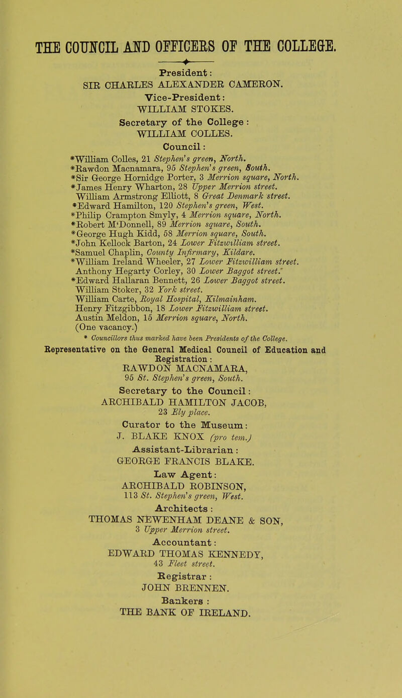 THE COOTCIL MD OmCERS OF THE COLLEGE. ♦ President: SIR CHARLES ALEXAJSTDER CAMERON. Vice-President: WILLIAM STOKES. Secretary of the College : WILLIAM COLLES. Council: ♦WiUiain CoUes, 21 Stephen's green. North. *Rawdon Macnamara, 95 Stephen's green, South. *Sir George Homidge Porter, 3 Merrion square. North. ♦James Henry Wharton, 28 tfpper Merrion street. William Armstrong Elliott, 8 Great Denmark street. ♦Edward Hamilton, 120 Stephen's green, West. ♦Philip Crampton Smyly, 4 Merrion square, North. ♦Robert M'Donnell, 89 Merrion square. South. ♦George Hugh Kidd, 68 Merrion square, South. ♦John Kellock Barton, 24 Lower Fitzwilliam street. ♦Samuel Chaplin, County Infirmary, Kildare. ♦William Ireland Wheeler, 27 Lower Fitzwilliam street. Anthony Hegarty Corley, 30 Lower Baggot street.' ♦Edward HaUaran Bennett, 26 Lower Baggot street. William Stoker, 32 York street, William Carte, Royal Hospital, Kilmainham. Henry Eitzgibbon, 18 Lower Fitzwilliam street. Austin Meldon, 15 Merrion square, North. (One vacancy.) • Councillors thus marked have been Presidents of the College. Bepresentative on the General Medical Council of Education and Begistration: RAWDON MACNAMARA, 96 St. Stephen's green. South. Secretary to the Council: ARCHIBALD HAMILTON JACOB, 23 My place. Curator to the Museum: J. BLAKE KNOX fpro tern.) Assistant-Librarian: GEORGE FRANCIS BLAKE. Law Agent: ARCHIBALD ROBINSON, 113 /S^. Stephen's green, West. Architects: THOMAS NEWENHAM DEANE & SON, 3 Upper Merrion street. Accountant: EDWARD THOMAS KENNEDY, 43 Fleet street. Registrar : JOHN BRENNEN. Bankers : THE BANK OF IRELAND.