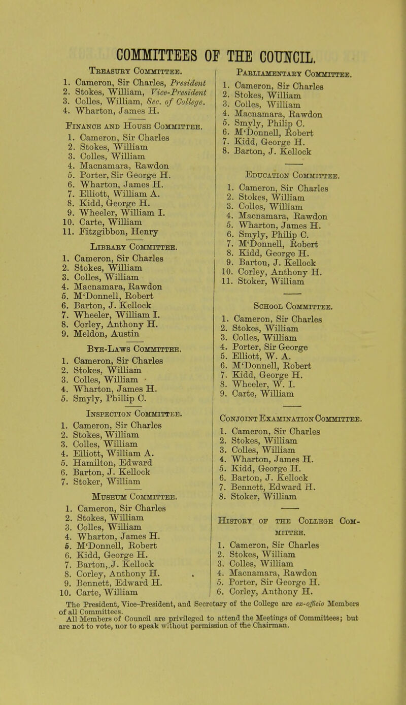 COMMITTEES OF THE COOTCIL. Trbasuey Committee. 1. Cameron, Sir Charles, President 2. Stokes, William, Vice-President 3. Colles, William, Sen. of College. 4. Wharton, James H. Finance and House Committee. 1. 2. 3. 4. 0. 6. 7. 9. 10. 11. Cameron, Sir Charles Stokes, William Colles, William Macnamara, Rawdon Porter, Sir George H. Wharton, James H. ElUott, WiUiam A. Kidd, George H. Wheeler, William I. Carte, William Fitzgibbon, Henry LiBBAET Committee. 1. Cameron, Sir Charles 2. Stokes, William 3. Colles, William 4. Macnamara, Rawdon 6. M'Donnell, Robert 6. Barton, J. Kellock 7. Wheeler, WUliam I. 8. Corley, Anthony H. 9. Meldon, Austin Btb-La-ws Committee. 1. Cameron, Sir Charles 2. Stokes, William 3. Colles, William ■ 4. Wharton, James H. 5. Smyly, Phillip C. Inspection Committee. 1. Cameron, Sir Charles 2. Stokes, William 3. CoUes, William 4. Elliott, William A. 5. Hamilton, Edward 6. Barton, J. Kellock 7. Stoker, William Museum Committee. 1. Cameron, Sir Charles 2. Stokes, WUliam 3. CoUes, WiUiam 4. Wharton, James H. 5. M'DonneU, Robert 6. Kidd, George H. 7. Barton,, J. KeUock 8. Corley, Anthony H. 9. Bennett, Edward H. 10. Carte, WiUiam Paeliamentaet Committee. 1. Cameron, Sir Charles 2. Stokes, WiUiam 3. CoUes, WUliam 4. Macnamara, Rawdon 6. Smyly, PhUip C. 6. M'DonneU, Robert 7. Kidd, George H. 8. Barton, J. KeUock Education Committee. 1. Cameron, Sir Charles 2. Stokes, WiUiam 3. Colles, Wmiam 4. Macnamara, Rawdon 5. Wharton, James H. 6. Smyly, PhiHp C. 7. M'DonneU, Robert 8. Kidd, George H. 9. Barton, J. KeUock 10. Corley, Anthony H. 11. Stoker, WUliam School Committee. 1. Cameron, Sir Charles 2. Stokes, WiUiam 3. CoUes, WUUam 4. Porter, Sir George 5. EUiott, W. A. 6. M'DonneU, Robert 7. Kidd, George H. 8. Wheeler, W. I. 9. Carte, WUUam Conjoint Examination Committeb. 1. Cameron, Sir Charles 2. Stokes, WiUiam 3. CoUes, WiUiam 4. Wharton, James H. Kidd, George H. Barton, J. Kellock Bennett, Edward H. Stoker, WUUam HiSTOET OF the Colleoe Com- mittee. 1. Cameron, Sir Charles 2. Stokes, WilUam 3. CoUes, WiUiam 4. Macnamara, Rawdon 6. Porter, Sir George H. 6. Corley, Anthony H. Tlie President, Vice-President, and Secretary of the College are ex-ojieio Members of all Committees. All Members of Council are privileged to attend the Meetings of Committees; but are not to vote, uor to speak -without permission of the Chairman.