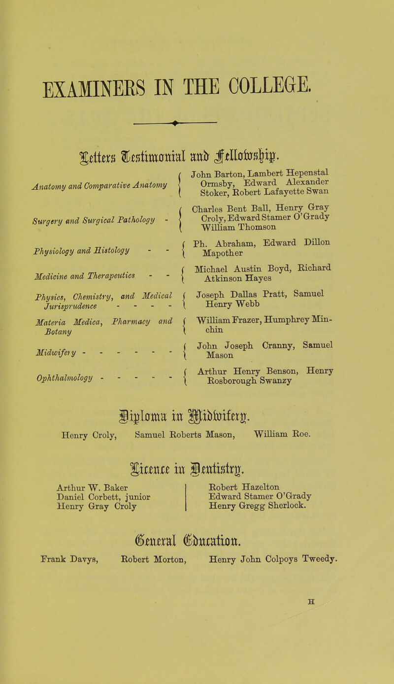 Anatomy and Comparative Anatomy Surgery and Surgical Pathology - Physiology and Histology Medicine and Therapeutics Physics, Chemistry, and Medical ( Jurisprudence . . . . \ Materia Medica, Pharmacy and | Botany \ Midwife) y - Ophthalmology John Barton, Lambert Hepenstal Ormsby, Edward Alexander Stoker, Robert Lafayette Swan Charles Bent Ball, Henry Gray Croly, Edward Stamer O'Grady William Thomson Ph. Abraham, Edward DiUon Mapother Michael Austin Boyd, Richard Atkinson Hayes Joseph Dallas Pratt, Samuel Henry Webb Wniiam Frazer, Humphrey Mia- chin John Joseph Cranny, Samuel Mason Arthur Henry Benson, Henry Rosborough Swanzy Henry Croly, Samuel Roberts Mason, William Roe. Arthur W. Baker Daniel Corbett, junior Henry Gray Croly Robert Hazelton Edward Stamer O'Grady Henry Gregg Sherlock. Frank Davys, Robert Morton, Henry John Colpoys Tweedy. H