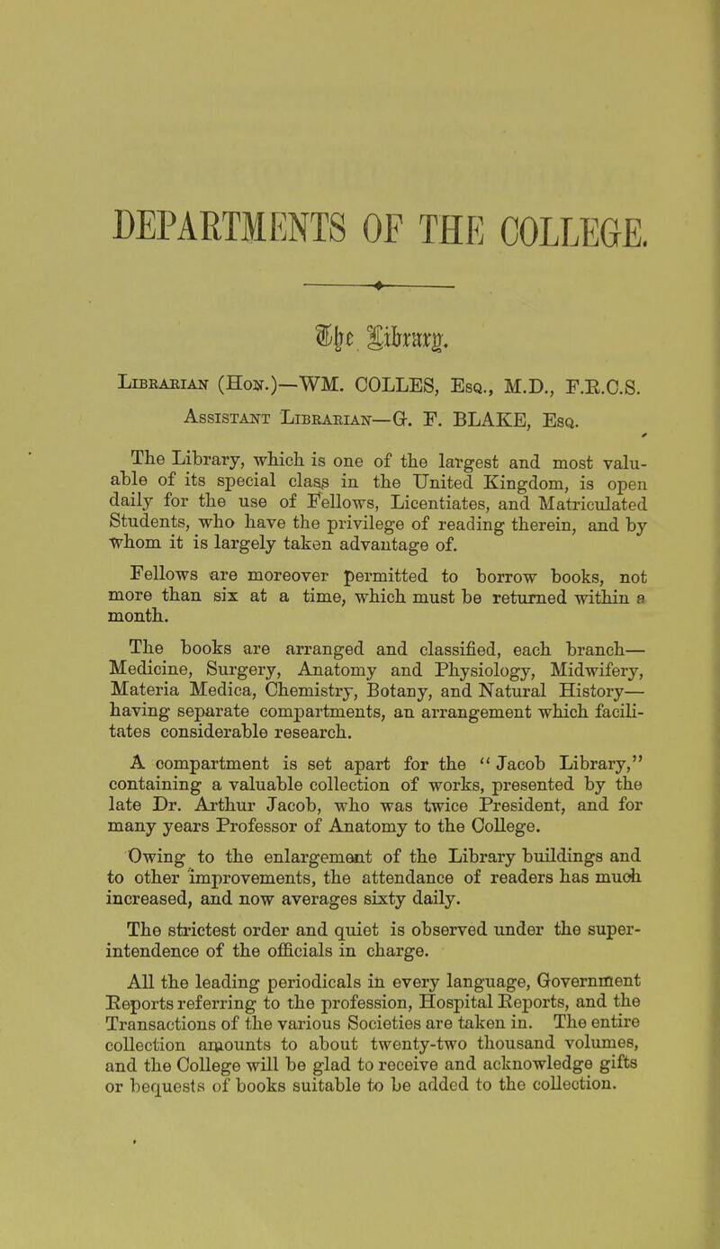 DEPARTMENTS OF THE COLLEGE. 4 . LiBRAEiAN (Hon.)—WM. COLLES, Esq., M.D., F.E.C.S. Assistant Libearian—G-. F. BLAKE, Esq. The Library, which is one of the largest and most vahi- able of its special clasg in the United Kingdom, is open daily for the use of Fellows, Licentiates, and Matriculated Students, who have the privilege of reading therein, and by ■whom it is largely taken advantage of. Fellows are moreover permitted to borrow books, not more than six at a time, which must be returned within a month. The books are arranged and classified, each branch— Medicine, Surgery, Anatomy and Physiology, Midwifery, Materia Medica, Chemistry, Botany, and Natural History— having separate compartments, an arrangement which facili- tates considerable research. A compartment is set apart for the  Jacob Library, containing a valuable collection of works, pi-esented by the late Dr. Arthur Jacob, who was twice President, and for many years Professor of Anatomy to the College. Owing to the enlargement of the Library buildings and to other improvements, the attendance of readers has much increased, and now averages sixty daily. The strictest order and quiet is observed under the super- intendence of the officials in charge. All the leading periodicals in every language. Government Reports referring to the profession, Hospital Reports, and the Transactions of the various Societies are taken in. The entire collection amounts to about twenty-two thousand volumes, and the College will be glad to receive and acknowledge gifts or bequests of books suitable to be added to the collection.