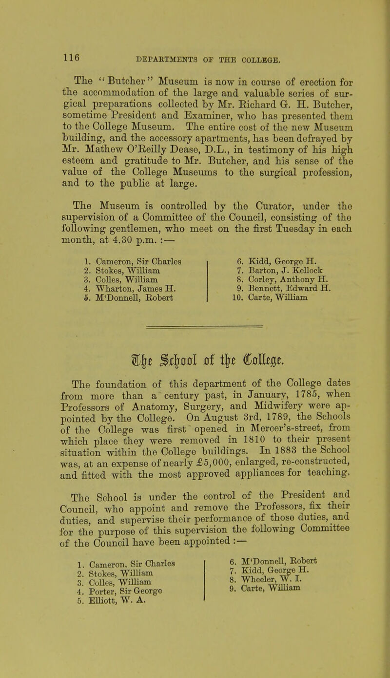 The  Butcher Museum is now in course of erection for the accommodation of the large and valuable series of sur- gical preparations collected by Mr. Eichard G. H, Butcher, sometime President and Examiner, who has presented them to the College Museum. The entire cost of the new Museum building, and the accessory apartments, has been defrayed by Mr. Mathew O'Eeilly Dease, D.L., in testimony of his high esteem and gratitude to Mr. Butcher, and his sense of the value of the College Museums to the surgical profession, and to the public at large. The Museum is controlled by the Curator, under the supervision of a Committee of the Council, consisting of the following gentlemen, who meet on the first Tuesday in each month, at 4,30 p.m. :— 1. Cameron, Sir Charles 2. Stokes, William 3. CoUes, William 4. Wharton, James H. 5. M'Donnell, Eobert 6. Kidd, George H. 7. Barton, J. KeUock 8. Corley, Anthony H. 9. Bennett, Edward H. 10. Carte, William The foundation of this department of the College dates from more than a century past, in January, 1785, when Professors of Anatomy, Surgery, and Midwifery were ap- pointed by the College. On August 3rd, 1789, the Schools of the College was first opened in Mercer's-street, from which place they were removed in 1810 to their present situation within the College buildings. In 1883 the School was, at an expense of nearly £5,000, enlarged, re-constructed, and fitted with the most approved appHances for teaching. The School is under the control of the President and Council, who appoint and remove the Professors, fix their duties, and supervise their performance of those duties, and for the purpose of this supervision the following Committee of the Council have been appointed :— 1. Cameron, Sir Charles 2. Stokes, William 3. CoUes, William 4. Porter, Sir George 5. EUiott, W. A. 6. M'Donnell, Robert 7. Eadd, George H. 8. Wheeler, W. I. 9. Carte, William