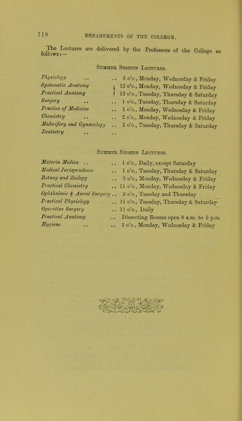 ^^^he^ Lectures are delivered by the Professors of the CoUege as rhysiology Systematic Anatomy Practical Anatomy Surgery Practice of Medicine Chemistry Midwifery and Gyncccology Dentistry SuMUEE Session Leottjbes. .. 3 o'c, Monday, Wednesday & Friday I 12 o'c, Monday, Wednesday & Friday I 10 m T mi -1 ^ . j 12 o'c., Tuesday, Thursday & Saturday 1 o'c, Tuesday, Thursday & Saturday 1 o'c, Monday, Wednesday & Friday 2 o'c, Monday, Wednesday & Friday 2 o'c, Tuesday, Thursday & Saturday Summer Session Lectttees. Materia Medica ., Medical Jurisprudence Botany and Zoology Practical Chemistry Ophthalmic ^ Aural Surgery Practical Physiology Operative Surgery Practical Anatomy Hygiene 1 o'c. Daily, except Saturday 1 o'c, Tuesday, Thursday & Saturday 2 o'c, Monday, Wednesday & Friday 11 o'c, Monday, Wednesday & Friday 3 o'c, Tueuday and Thursday 11 o'c, Tuesday, Thursday & Saturday 11 o'c, Daily Dissecting Rooms open 8 a.m. to 5 p.m 3 o'c, Monday, Wednesday & Friday