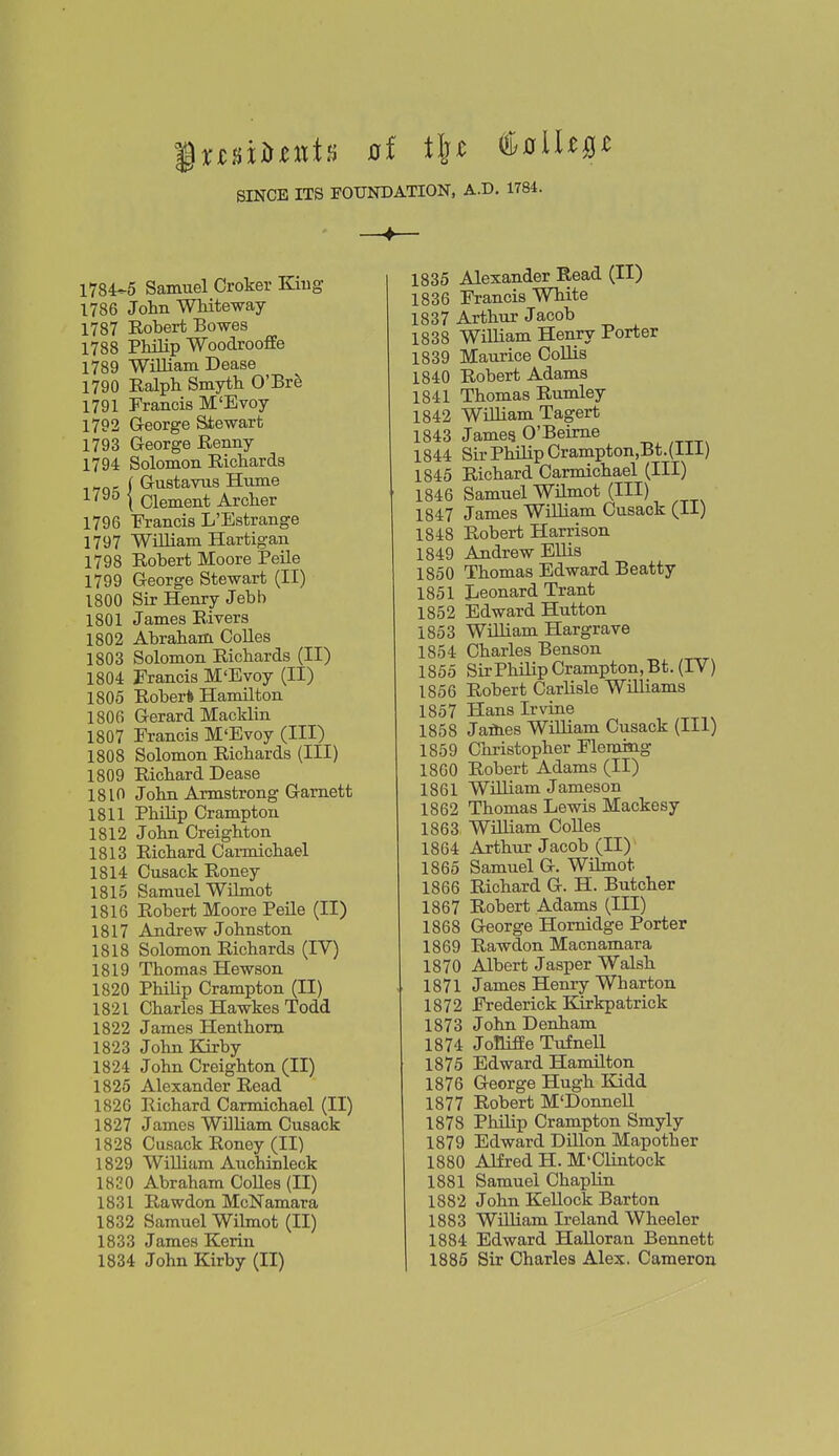 SINCE ITS FOUNDATION, A.D. 1784. 1784-5 Samuel Croker King 1786 John Whiteway 1787 Kobert Bowes 1788 Philip Woodrooffe 1789 William Dease 1790 Ralph Smyth O'Bre 1791 Francis M'Evoy 1792 George Stewart 1793 George Renny 1794 Solomon Richards „ , I Gustavus Hume -'•'''^ i Clement Archer 1796 Francis L'Estrange 1797 William Hartigan 1798 Robert Moore Peile 1799 George Stewart (II) 1800 Sir Henry Jebb 1801 James Rivers 1802 Abraham Colles 1803 Solomon Richards (II) 1804 Francis M'Evoy (II) 1805 Rober* Hamilton 1806 Gerard Macklin 1807 Francis M'Evoy (III) 1808 Solomon Richards (III) 1809 Richard Dease 1810 John Armstrong Gamett 1811 Philip Crampton 1812 John Oreighton 1813 Richard Caimichael 1814 Cusack Roney 1815 Samuel Wilmot 1816 Robert Moore Peile (II) 1817 Andrew Johnston 1818 Solomon Richards (IV) 1819 Thomas Hewson 1820 Philip Crampton (II) 1821 Charles Hawkes Todd 1822 James Henthorn 1823 John Kirby 1824 John Creighton (II) 1825 Alexander Read 1826 Richard Carmichael (II) 1827 James William Cusack 1828 Cusack Roney (II) 1829 William Auchinleck 1830 Abraham Colles (II) 1831 Rawdon McNamara 1832 Samuel Wilmot (II) 1833 James Kerin 1834 John Kirby (II) 1835 Alexander Read (II) 1836 Francis White 1837 Arthur Jacob 1838 William Henry Porter 1839 Maurice CoUis 1840 Robert Adams 1841 Thomas Rumley 1842 William Tagert 1843 Jamea O'Beime 1844 Sir Philip Crampton,Bt.(lli) 1845 Richard Carmichael (III) 1846 Samuel Wilmot (III) 1847 James William Cusack (II) 1848 Robert Harrison 1849 Andrew Ellis 1850 Thomas Edward Beatty 1851 Leonard Trant 1852 Edward Hutton 1853 WiHiam Hargrave 1854 Charles Benson 1855 SirPhilip Crampton, Bt. (IV) 1856 Robert Carlisle Williams 1857 Hans Irvine 1858 Jaflies William Cusack (III) 1859 Christopher Flemcag 1860 Robert Adams (II) 1861 William Jameson 1862 Thomas Lewis Mackesy 1863 William CoUes 1864 Arthur Jacob (II) 1865 Samuel G. Wilmot 1866 Richard G. H. Butcher 1867 Robert Adams (III) 1868 George Homidge Porter 1869 Rawdon Macnamara 1870 Albert Jasper Walsh 1871 James Henry Wharton 1872 Frederick Kirkpatrick 1873 John Denham 1874 JoHifEe Tufnell 1875 Edward Hamilton 1876 George Hugh Kidd 1877 Robert M'Donnell 1878 Philip Crampton Smyly 1879 Edward Dillon Mapother 1880 Alfred H. M'Clintock 1881 Samuel ChapUn 1882 John KeUock Barton 1883 William Ireland Wheeler 1884 Edward HaUoran Bennett 1885 Sir Charles Alex. Cameron