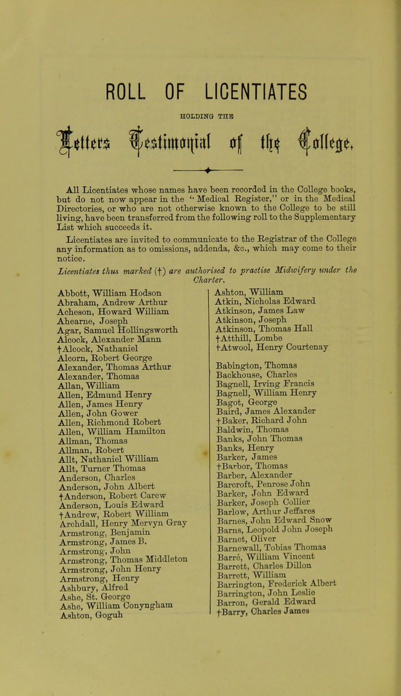 ROLL OF LICENTIATES HOLDING THB All Licentiates wliose names have been recorded in the College books, but do not now appear in the ''Medical Register, or in the Medical Directories, or who are not otherwise known to the College to be still living, have been transferred from the following roU to the Supplementary List which succeeds it. Licentiates are invited to communicate to the Registrar of the College any information as to omissions, addenda, &c., which may come to their notice. Licentiates thus marked (f) are authorised to practise Midwifery under the Charter. Abbott, William Hodson Abraham, Andrew Arthur Acheson, Howard William Aheame, Joseph Agar, Samuel HoUingsworth Alcock, Alexander Mann ■f-Alcock, Nathaniel Alcorn, Robert George Alexander, Thomas Arthur Alexander, Thomas Allan, William Allen, Edmund Henry Allen, James Henry Allen, John Gower Allen, Richmond Robert AUen, WiUiam Hamilton AUman, Thomas Allman, Robert AUt, Nathaniel William AUt, Turner Thomas Anderson, Charles Anderson, John Albert t Anderson, Robert Carew Anderson, Louis Edward t Andrew, Robert William Archdall, Henry Mervyn Gray Armstrong, Benjamiu Armstrong, James B. Armstrong, John Armstrong, Thomas Middleton Armstrong, John Henry Armstrong, Henry Ashbury, Alfred Ashe, St. George Ashe, William Conynghara Ashton, Goguh Ashton, William Atkin, Nicholas Edward Atkinson, James Law Atkinson, Joseph Atkinson, Thomas Hall •j-AtthiU, Lombe tAtwool, Henry Courtenay Babington, Thomas Backhouse, Charles Bagnell, Irving Francis Bagnell, WUliam Henry Bagot, George Baird, James Alexander f Baker, Richard John Baldwin, Thomas Banks, John Thomas Banks, Henry Barker, James fBarbor, Thomas Barber, Alexander Barcroft, Penrose John Barker, John Edward Barker, Joseph Collier Barlow, Arthur Jeffares Barnes, John Edward Snow Barns, Leopold John Joseph Barnet, Oliver Bamewall, Tobias Thomas Barre, William Vincent Barrett, Charles Dillon Barrett, WiUiam Barrington, Frederick Albert Harrington, John Leslie Barron, Gerald Edward f Barry, Charles Jamea