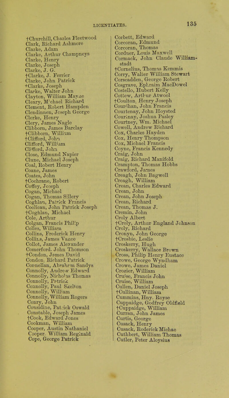 t Churchill, Charles Fleetwood Clark, Richard Ashmore Clarke, Adam Clarke, Arthur Champneys Clarke, Henry- Clarke, Joseph Clarke, J. G. t Clarke, J. Perrier Clarke, John Patrick +Clarke, Joseph Clarke, Walter John Clayton, William Mayne Cleary, M'chael Richard Clement, RoLert Hampden Clendinnen, Joseph George Clerke, Henry Clery, James Nagle Clibbom, James Barclay tCHbbom, WHliam t Clifford, John Clifford, WiUiam Clifford, John Close, Edmund Napier Clune, Michael Joseph Coal, Robert Henry Coane, James Coates, John t Cochrane, Robert Coffey, Joseph Cogan, Michael Cogan, Thomas Sillery Coghlan, Patrick Francis Coolican, John Patrick Joseph fCoghlan, Michael ColC; Arthur Colgan, Francis Philip Colles, William Collins, Frederick Henry Collins, James Vance Collot, James Alexander Comerford. John Thomson tCondon, James David Condon; Richard Patrick Cornelian, Abrahrm Sandys Connolly, Andrew Edward Connolly, Nicholas Thomas Connolly, Patrick Connolly, Paul Skelton Connolly, William Connolly, William Rogers Conry, John Considine, Pat..-ick Oswald Constable, Joseph James fCook, Edward Jones Cookman, WiUiam Cooper, Austin Nathaniel Cooper. William Reginald Cope, George Patrick Corbett, Edward Corcoran, Edmund Corcoran, Thomas Cordner, Louis Maxwell Cormack, John Claude William- stadt f Cornelius, Thomas Kemmis Corry, Walter William Stewart Corscadden, George Robert Cosgrave, Ephraim MacDowel Costello, Hubei-t Kelly Cottew, Arthur Atwool fCoulton, Henry Joseph OouriJian, John Francis Couitenay, John Hoysted CourLnay, Joshua Pasley Courtney, Wm. Michael Cowell, Andrew Richard Cox, Charles Hayden Cox, Henry Thompson Cox, Michael Francis Coyne, Francis Kennedy Craig, John Craig, Richard Manifold Crampton, Thomas Hobbs Crawford, James Creagh, John Bagwell Creagh, William Crean, Charles Edward Crean, John Crean, J ohn Joseph Crean, Richard Crean, Thomas J. Cremin, John Oroly Albert fCroly, Arthur England Johnson Croly, Richard Cron3m, John George •j-Crosbie, Leslie Croskerry, Hugh Croskerry, Wallace Brown Cross, Philip Henry Eustace Crowe, George Wyndham Crowe, James Daniel Crozier, William Cruise, Francis John Cruise, William Cullen, Daniel Joseph fCullinan, William Cummins, Hny. Royse Cuppaidge, Godfrey Oldfield fCuppaidge, William Curran, J ohn James Curtis, George Cusack, Henry Cusack, Roderick Miohae Cuthbert, William Thomas Cutler. Peter Aloysius