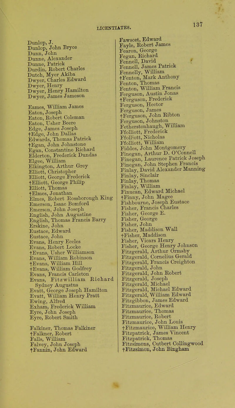 13? Dvmlop, J. Dunlop, John Bryce Dunn, John Dunne, Alexander Dunne, Patrick Durdin, Robert Charles Dutch, Myer AMba Dwyer, Charles Edward Dwyer, Heniy Dwyer, Henry Hamilton Dwyer, James Jameson Eames, William James Eaton, Joseph Eaton, Robert Coleman Eaton, Usher Beere Edge, James Joseph fEdge, John Dallas Edwards, Thomas Patrick fEgan, John Johnstone Egan, Constantine Richard Elderton, Frederick Dundas Elgee, William Elkington, Arthur Grey Elliott, Christopher Elliott, George Frederick fElliott, George Philip Elliott, Thomas f Elmes, Jonathan Elmes, Robert Rossborough King Emerson, Isaac Bomford Emerscn, John Joseph English, John Augustine English, Thomas Francis Barry Erskine, John Eustace, Edward Eustace, John Evans, Henry Eccles Evans, Robert Locke tEvans, Usher Williamson Evans, William Robinson tEvans, William Hill fEvans, William Godfrey Evans, Francis Carleton Evans, Fitzwilliam Richard Sydney Augustus Evatt, George Joseph Hamilton Evatt, William Henry Pratt Ewing, Alfred Exham, Frederick William Eyre, John Joseph Eyre, Robert Smith FaUriner, Thomas Falkiner fFalkner, Robert Falls, William Falvey, John Joseph tFannin, John Edward Fawscet, Edward Fayle, Robert James Fearon, George Fegan, Richard Fennell, David ' Fennell, James Patrick Fennelly, WiUiam tFenton, Mark Anthony Fenton, Thomas Fenton, William Francis Ferguson, Austin Jonas tFerguson, Frederick Ferguson, Hector Ferguson, James tFerguson, John Ribton Ferguson, Johnston Fetherstonhaugh, William Ffolliott, Frederick Ffolliott, Nicholas Ffolliott, WUliain Fiddes, John Montgomery Finegan, Arthur D. O'Connell Finegan, Laurence Patrick Joseph Fiaegan, John Stephen Francis Finlay, David Alexander Manning Finlay, Sinclair Finlay, Thomas Finlay, WiUiam Finucan, Edward Michael tFinny, John Magee Fishboume, Joseph Eustace Fisher, Francis Charles Fisher, George E. Fisher, George Fisher, John Fisher, Maddison Wall fFisher, Maddison Fisher, Vicars Henry Fisher, George Henry Johnson Fitzgerald, Arthur Ormsby Fitzgerald, Cornelius Gerald Fitzgerald, Francis Creighton Fitzgerald, John Fitzgerald, John Robert Fitzgerald, Joseph Fitzgerald, Michael Fitzgerald, Michael Edward Fitzgerald, William Edward Fitzgibbon, James Edward Fitzmaurice, Edward Fitzmaurice, Thomas Fitzmaurice, Robert Fitzmaurice, John Louis fFitzmaurice, William Henry Fitzpatrick, James Vincent Fitzpatrick, Thomas Fitzsimons, Cutbert Collingwood fFitzsimon, John Bingham