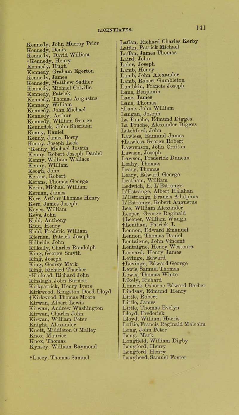 Kennedy, Jolin Murray Prior Kennedy, Denis Kennedy, David William fKennedy, Henry Kennedy, Hugh Kennedy, Graham Egerton Kennedy, James Kennedy, Matthew Sadlier Kennedy, Michael Colville Kennedy, Patrick Kennedy, Thomas Augustus Kennedy, William Kennedy, John Michael Kennedy, Arthur Kennedy, WiLliam G-eorge Kennefick, John Sheridan Kenny, Daniel Kenny, James Berry Kenny, Joseph Leek •fKenny, Michael Joseph Kenny, Robert Joseph Daniel Kenny, WiUiam Wallace Kenny, WUliam Keogh, John Kerans, Robert Kerans, Thomas George Keriu, Michael WiUiam Keman, James Kerr, Arthur Thomas Henry Kerr, James Joseph Keyes, WtUiam Keys, John Kidd, Anthony Kidd, Henry Kidd, Frederic WiUiam Kieman, Patrick Joseph Kilbride, John KilkeUy, Charles Randolph King, George Smyth King, Joseph King, George Mark Eong, Richard Thacker ■j-Kinkead, Richard John Kinslagh, John Burnett Kirkpatrick, Henry Iveis Kirkwood, Kingston Dood Lloyd fKirkwood, Thomas Moore Kirwan, Albert Lewis Kirwan, Andrew Washington Kirwan, Charles John Kirwan, William Peter Knight, Alexander Knott, Middleton O'Malley Knox, Maurice Knox, Thomas Kynsey, William Raymond f Lacey, Thomas Samuel LafPan, Richard Charles Kerby Laffan, Patrick Michael Laflfan, James Thomas Laird, John Lalor, Joseph Lamb, Henry Lamb, John Alexander Lamb, Robert Gumbleton Lambkin, Francis Joseph Lane, Benjamin Lane, James Lane, Thomas fLane, John WiUiam Langan, Joseph La Touche, Edmund Digges La Touche, Alexander Digges Latchford, John Lawless, Edmund James fLawless, George Robert Lawrenson, John Orofton Lawson, Joseph Lawson, Frederick Duncan Leahy, Thomas Leary, Thomas Leary, Edward George Leatham, WiUiam Ledwich, E. L'Estrange L'Estrange, Albert Halahan L'Estrange, Francis Adolphus L'Estrange, Robert Augustus Lee, WUUam Alexander Leeper, George Reginald fLeeper, William Waugh {Lenihan, Patrick J. Lennon, Edward Emanuel Lennon, Thomas Daniel Lentaigne, John Vincent Lentaigne, Henry Westenra Leonard, Henry James Levinge, Edward f Levinge, Edward George Lewis, Samuel Thomas Lewis, Thomas White Likely, Richard Limrick, Osborne Edward Barber Lindsay, Edmund Henry Little, Robert Little, James Little, Thomas Evelyn Lloyd, Frederick Lloyd, William Harris Lof tie, Francis Reginald Malcolm Long, John Peter Long, Mark Longfield, WUUam Digby Longford, Henry Longford, Henry Lougheed, Samuel Foster