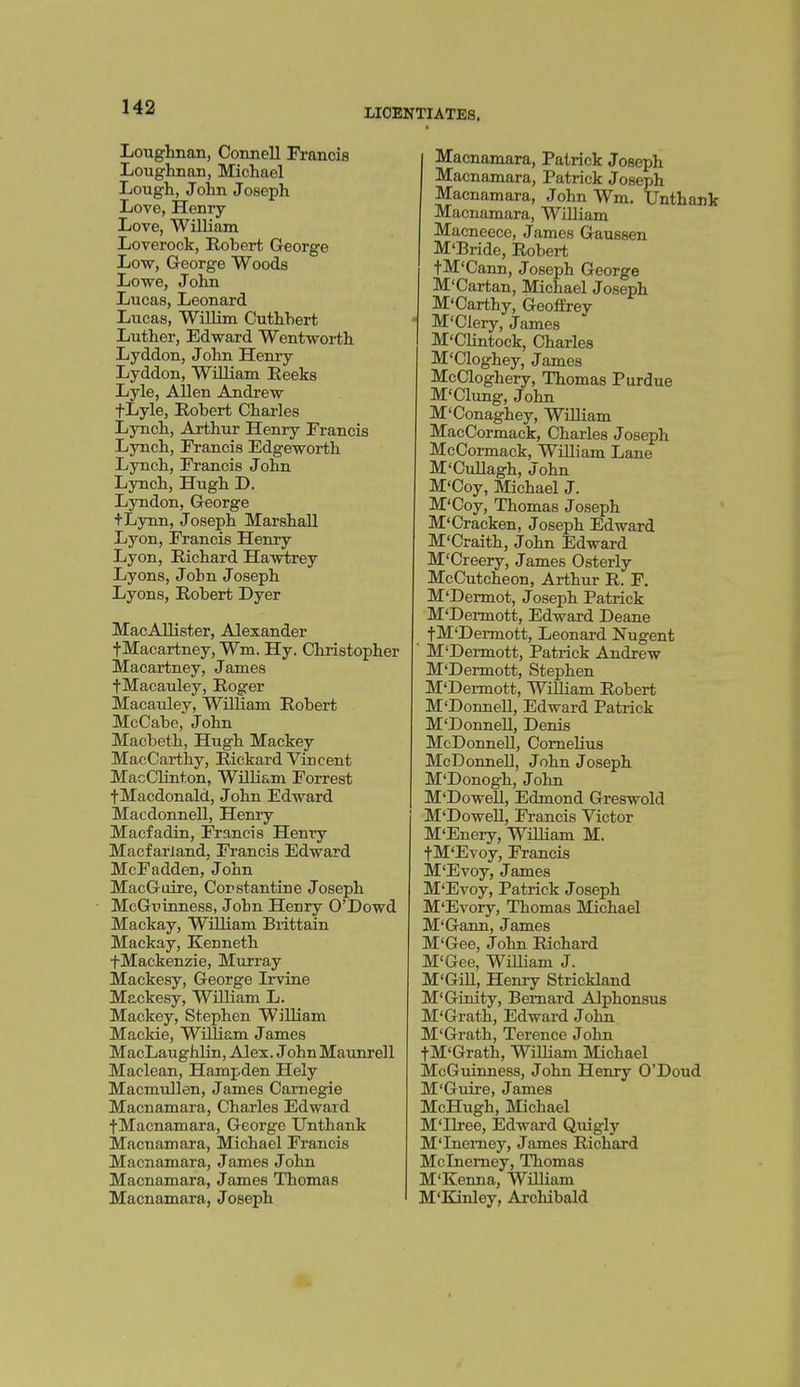 LICENTIATES, Loughnan, Connell Francis Loughnan, Michael Lough, John Joseph Love, Henry- Love, William Loverock, Robert George Low, George Woods Lowe, Jolm Lucas, Leonard Lucas, WiUim Cuthbert Luther, Edward Wentworth Lyddon, John Henry Lyddon, WiUiam Eeeks Lyle, AUen Andrew fLyle, Bobert Charles Lynch, Arthur Henry Francis Lynch, Francis Edgeworth Lynch, Francis John Lynch, Hugh D. Lyndon, George +Lynn, Joseph Marshall Lyon, Francis Henry Lyon, Richard Hawtrey Lyons, John Joseph Lyons, Robert Dyer MacAllister, Alexander fMacartney, Wm. Hy. Christopher Macartney, James fMacauley, Roger Macauley, William Robert McCabe, John Macbeth, Hugh Mackey MacCarthy, Rickard Vincent MacChnton, William Forrest fMacdonald, J ohn Edward Macdonnell, Henry Macfadin, Francis Henry Macfarland, Francis Edward McFadden, John MacGoire, Corstantine Joseph McGuinness, John Henry O'Dowd Mackay, William Brittain Mackay, Kenneth fMackenzie, Murray Mackesy, George Irvine Mackesy, William L. Mackey, Stephen William Mackie, William James MacLaughHn, Alex. JohnMaunrell Maclean, Hampden Hely Macmullen, James Carnegie Macnamara, Charles Edward f Macnamara, George Unthank Macnamara, Michael Francis Macnamara, J ames J ohn Macnamara, James Thomas Macnamara, Joseph Macnamara, Patrick Joseph Macnamara, Patrick Joseph Macnamara, John Wm. Unthank Macnamara, William Macneece, James Gaussen M'Brido, Robert tM'Cann, Joseph George M'Cartan, Michael Joseph M'Carthy, Geoffrey M'Clery, James M'CUntock, Charles M'Cloghey, James McCloghery, Thomas Purdue M'Clung, John M'Conaghey, WiUiam MacCormack, Charles Joseph McCormack, WiUiam Lane M'CuUagh, John M'Coy, Michael J. M'Coy, Thomas Joseph M'Cracken, Joseph Edward M'Craith, John Edward M'Creery, James Osterly McCutcheon, Arthur R. F. M'Dermot, Joseph Patrick M'Dermott, Edward Deane t^^I'Dermott, Leonard Nugent M'Dermott, Patrick Andrew M'Dermott, Stephen M'Dermott, WiUiam Robert M'DonneU, Edward Patrick M'DonneU, Denis McDonneU, ComeUus MoDonneU, John Joseph M'Donogh, John M'DoweU, Edmond Greswold M'DoweU, Francis Victor M'Enery, WiUiam M. fM'Evoy, Francis M'Evoy, James M'Evoy, Patrick Joseph M'Evory, Thomas Michael M'Gann, James M'Gee, John Richard M'Gee, WiUiam J. M'GiU, Henry Strickland M'Ginity, Bernard Alphonsus M'Grath, Edward John M'Grath, Terence John fM'Grath, WiUiam Michael McGuinness, John Henry O'Doud M'Guire, James McHugh, Michael M'llree, Edward Quigly M'lnemey, James Richard Mclnemey, Thomas M'Kenna, WiUiam M'Kinley, Archibald