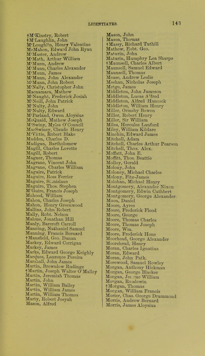 f M'Kinstry, Robert •fM'Laughliii, John M'LougU'n, Henry Valentine McMahon, Edward John Ryan M'Master, Andrew M'Math, Arthur William M'Munn, Andrew M'Munn, Charles Alexander M'Munn, James M'Munn, John Alexander M'Munn, John Robert M'Nally, Christopher John Macnamara, Mathew M'Naught, Frederick Josiah M'Nem, John Patrick M'Nulty, John M'Nulty, Edward M'Parland, Owen Aloysius McQuaid, Mathew Joseph M'Swiny, Myles O'ConneU MacSwiney, Claude Henry M'Vittie, Robert Blake Madden, Charles D. Madigan, Bartholomew MagiU, Charles Lovette Magill, Robert Magner, Thomas Magrane, Vincent John Magi-ane, Charles William Maguire, Patrick Maguire, Ross Ferrier Maguire, St^inislaus Maguire, Thos. Stephen M'Guire, Francis Joseph Mahood, William Mahon, Charles Joseph Mahon, Henry Greenwood MaUins, John Robert Mally, Robt. Nelson Malone, Jonathan Hill Manly, Barcroft Carroll Manning, Nathaniel Samuel Manning, Francis Bernard fMansfield, Geo. Danan Markey, Edward Corrigan Markey, James Marks, Edward George Keighly Marques, Laurence Pereira Marshall, John James Martin, Brownlow Rudinge tMartin, Joseph Walter O'Malley Martin, Jeremiah Thomas Martin, John Martin, William Bailey MaHin, WUliam James Martin, WiUiam Thomas Marty, Robert Josyah Mason, Alfred Mason, John Mason, Thomas fMassy, Richard TuthiU Mathew, Robt. Geo. Maturin, John Maturin, Humphry Lea Sharps fMaunseU, Charles Albert MaunseU, Samuel Edward Maunsell, Thomas Mease, Andrew Leslie Meehan, Nicholas Joseph Metge, James Middleton, John Jameson Middleton, Lucas i^Tfred Middleton, Alfred Hancock Middleton, William Henry MUler, Ormsby Bowen Miller, Robert Henry Miller, Sir William Miles, Hercules Lanford Miley, WiUiam Kildare Minohin, Edward James Mitchell, Adam Mitchell, Charles Arthur Pearson Mitchell, Thos. Alex. Moffatt, John E. Moffitt, Thos. Beattie Molloy, Gerald Molony, John Moloney, Michael Charles Molony, Fitz-James Molohan, Michael Henry Montgomery, Alexander Nixon Montgomery, Edwin Cuthbert Montgomery, George Alexander- Moon, Daniel Moore, Ayres Moore, Frederick Flood Moore, George Moore, Thomas Charles Moore, Thomas Joseph Moore, Wm. Moore, Frederick Hone Moorhead, George Alexander Moorehead, Henry Moran, Charles Ignatius Moran, Edward Moran, John Patk. Morewood, Samuel Rowley Morgan, Anthony Hickman Morgan, George Blacker Morgan, Jei :me WiUiam Morgan, Ro38lewin fMorgau, Thomas Morgan, WiUiam Francis Morier, Chas. George Drummond Morris, Andrew Bernard Morris, James Aloyaius