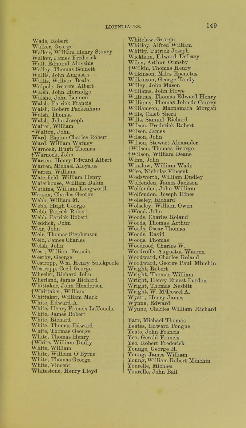 Wade, Robert Walker, George Walker, William Henry Stoney Walker, James Frederick Wall, Edmund Aloysius Walley, Thomas Bennett Wallis, John Augustis Wallis, William Beale Walpole, George Albert Walsh, John Hornidge Walshe, John Lennon Walsh, Patrick Francis Walsh, Eobert Packenham Walsh, Thomas Walsh, John Joseph Walter, William fWalton, John Ward, Espine Charles Robert Ward, William Watney Wamock, Hugh Thomas tWamock, John Warren, Henry Edward Albert Warren, Michael Aloysius Warren, William Waterfield, William Henry Waterhouse, William Daldn Watkins, William Longworth Watson, Charles George Webb, William M. Webb, Hugh George Webb, Patrick Robert Webb, Patrick Robert Weddick, John Weir, John Weir, Thomas Stephenson Weld, James Charles Welsh, John West, WiUiam Francis Westby, George Westropp, Wm. Henry Stackpoole Westropp, CecU George Wheeler, Richard John Wherland, James Richard Whittaker, John Henderson fWhittaker, William Whittaker, William Mark White, Edward A. White, Henry Francis LaTouche White, James Robert White, Richard White, Thomas Edward White, Thomas George White, Thomas Henry tWhite, WilHam Dudly White, William White, WiUiam O'Byme White, Thomas George White, Vincent Whitestone, Henry Lloyd Whitelaw, George Whitley, Alfred WUHam Whitty, Patrick Joseph Wickham, Edward DeLacy Wiley, Arthur Ormsby f Wilkin, Thomas Henry WUkinson, MUes Epenetus Wilkinson, George Tandy Willey, John Mason Williams, John Howe Williams, Thomas Edward Henry WUliams, Thomas John de Courcy Williamson, Macnamara Morgan Wills, Caleb Shera WiUs, Samuel Richard Wilson, Frederick Robert Wilson, James Wilson, J ohn Wilson, Stewart Alexander fWilson, Thomas George fWilson, WUliam Deane Winn, John Winslow, William Wade Wise, Nicholas Vincent Wodsworth, William Dudley Wolfenden, James Jackson Wolf enden, John William WoKendon, Joseph Hines Wolseley, Richard Wolseley, William Owen tWood, John Woods, Charles Roland Woods, Thomas Arthur Woods, Oscar Thomas Woods, David Woods, Thomas Woodroof, Charles W. Woodrolfe, Augustus Warren Woodward, Charles Roland Woodward, George Paul Minchin Wright, Robert Wright, Thomas William Wright, Henry Ernest Purdon Wright, Thomas Nesbitt Wright, W. M'Dowel A. Wyatt, Henry James Wynne, Edward Wynne, Charles William Richard Yarr, Michael Thomas Yeates, Edward Tongue Yeats, John Francis Yeo, Gerald Francis Yeo, Robert Frederick Younge, George H. Young, James William Young, William Robert Minchin YoureUe, Michael Yourelle, John Ball