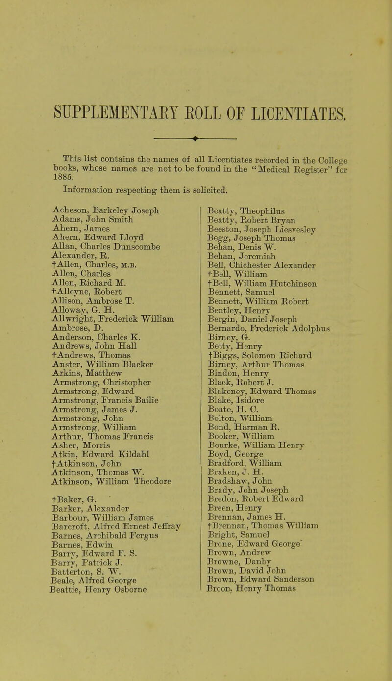 SUPPLEMENTARY EOLL OF LICENTIATES. ^ This list contains the names of all Licentiates recorded in the College books, -whose names are not to be foimd in the Medical Register for 1886. Information respecting them is solicited. Acheson, Barkeley Joseph Adams, John Smith Ahem, James Ahem, Edward Lloyd Allan, Charles Dunscombe Alexander, R. fAllen, Charles, m.b. Allen, Charles AUen, Richard M. tAIleyne, Robert Allison, Ambrose T. Alloway, G. H. AUwright, Frederick William Ambrose, D. Anderson, Charles K. Andrews, John Hall tAndrews, Thomas Anster, William Blacker Arkins, Matthew Armstrong, Christopher Armstrong, Edward Armstrong, Erancis Bailie Armstrong, James J. Armstrong, John Armstrong, WiUiam Arthur, Thomas Francis Asher, Morris Atkin, Edward Kildahl f Atkinson, John Atkinson, Thomas W. Atkinson, WiUiam Theodore fBaker, Gr. Barker, Alexander Barbour, William James Barcroft, Alfred Ernest Jeffray Barnes, Archibald Fergus Barnes, Edwin Barry, Edward F. S. Barry, Patrick J. Batterton, S. W. Beale, Alfred George Beattie, Henry Osborne Beatty, Theophilus Beatty, Robert Bryan Beeston, Joseph Liesvesley Begg, Joseph Thomas Behan, Denis W. Behan, Jeremiah Bell, Chichester Alexander f BeU, WiUiam fBeU, William Hutchinson Bennett, Samuel Bennett, WiUiam Robert Bentley, Henry Bergin, Daniel Joseph Bernardo, Frederick Adolphus Bimey, G-. Betty, Henry fBiggs, Solomon Richard Bimey, Arthur Thomas Bindon, Henry Black, Robert J. Blakeney, Edward Thomas Blake, Isidore Boate, H. C. Bolton, WiUiam Bond, Harman R. Booker, WiUiam Bourke, WilHam Henry Boyd, George Bradford, William Eraken, J. H. Bradshaw, John Brady, John Joseph Bredon, Robert Edward Breen, Henry Brennan, James H. fBrennan, Thomas William iBright, Samuel Erone, Edward George Brown, Andrew Browne, Danby Brown, David John Brown, Edward Sanderson BrooH; Henry Thomas