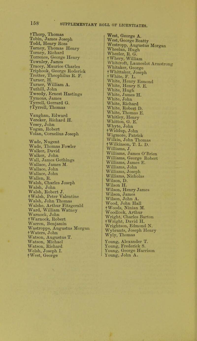 fThorp, Thomas Tobin, James Joseph Todd, Henry Ross Torney, Thomas Henry Torney, Richard Torrence, George Henry To-wTiIey, James Tracoy, Maurice Charles Triphook, Q-eorge Roderick Trotter, Theophilus R. F. Turner, H. Turner, William A. Tuthill, John Tweedy, Ernest Hastings Tymons, James Tyrrell, Gerrard G. tTyrreU, Thomas Vaughan, Edward Vereker, Richard H. Vesey, John Vogan, Robert Volan, Cornelius Joseph Wade, Nugent Wade, Thomas Eowler Walker, David Walker, John Wall, James Gethings Wallace, James M. Wallace, John Wallace, John WaUen, R. Walsh, Charles Joseph Walsh, John Walsh, Robert J. fWalsh, Peter Valentine Walsh, John Thomas Walshe, Arthur Fitzgerald Ward, William Watney Wamock, John fWarnock, Robert Warren, Benjamin Wastropps, Augustus Morgan t Waters, John Watson, Augustus T. Watson, Michael Watson, Richard Welsh, Joseph I. West, George A. West, George Beatty Westropp, Augustus Morgan Wheelan, Hugh Wheeler, R. G. tWhery, WiUiam VVhitcroft, Launcelot Armstrong Whitaker, George tWhittaker, Joseph tWhite, F. L. White, Henry Esmond White, Henry S. E. White, Hugh White, James H. White, John White, Richard White, Robert D. White, Thomas E. Whitley, Henry Whitton, G. E. Whyte, John fWiddup, John Wigmore, Patrick WilJsin, John Thomas tWilkinson, T. L. D. WiUiams, J. WHLiams, James O'Brien WiUiams, George Robert Williams, James E. Williams, John Williams, Joseph WiUiams, Nicholas WUson, D. WUson H. WUson, Henry James WUson, James WUson, John A. Wood, John HaU fWoods, Ninian M. Woodlock, Arthur Wright, Charles Barton fWright, David H. Wrightson, Edmond N. Wybrants, Joseph Henry Wyly, Thomas Young, Alexander T. Young, Frederick S. Young, George Harrison