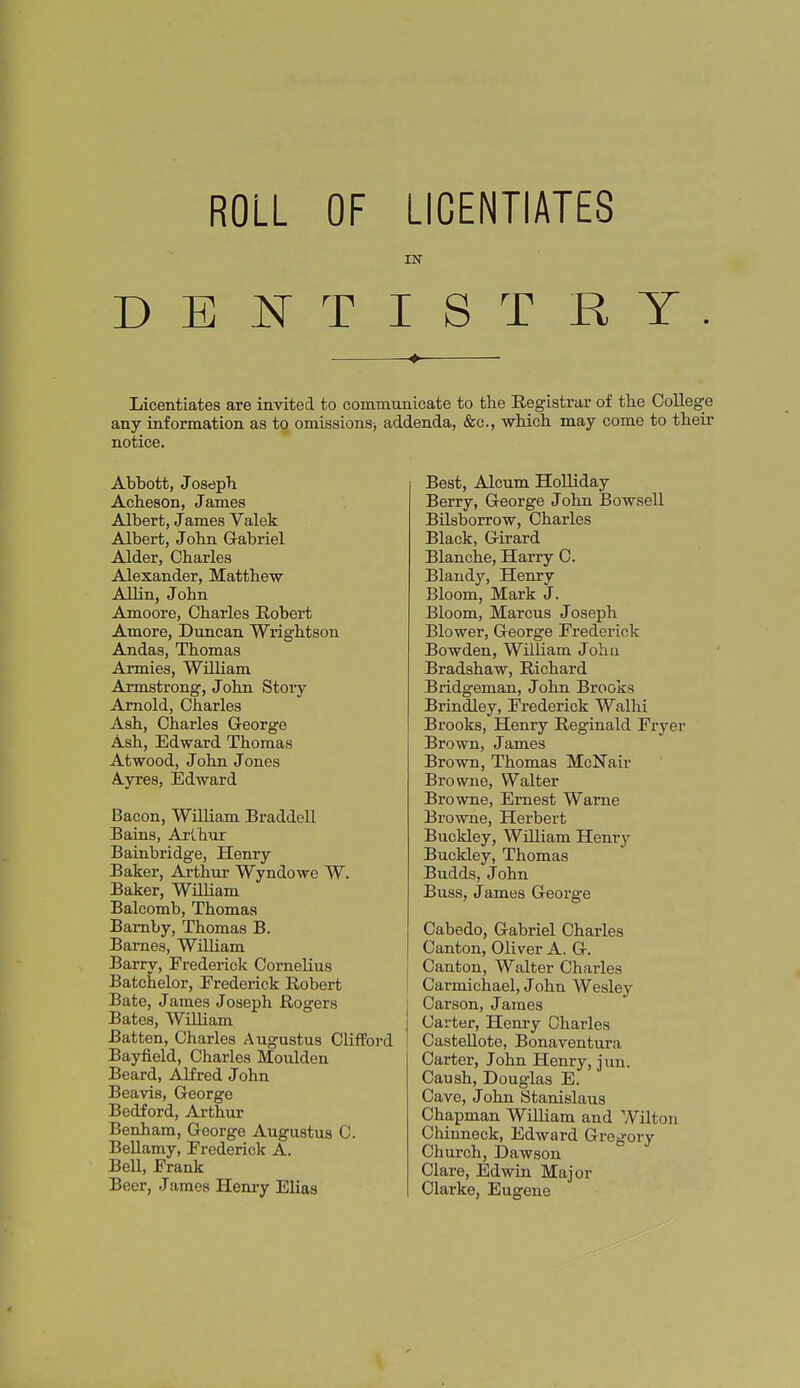ROLL OF LICENTIATES IN DENTISTRY. Licentiates are invited to communicate to the Registrar of tlie College any information as to omissions-, addenda, &c., -which may come to their notice. Abbott, Joseph Acheson, James Albert, James Valek Albert, John Gabriel Alder, Charles Alexander, Matthew Allin, John Amoore, Charles Robert Amore, Duncan Wrightson Andas, Thomas Armies, WiLLiam Armstrong, John Story Arnold, Charles Ash, Charles George Ash, Edward Thomas Atwood, John J ones Ayres, Edward Bacon, WiUiam Braddell Bains, Art hur Bainbridge, Henry Baker, Arthur Wyndowe W. Baker, WiUiam Balcomb, Thomas Bamby, Thomas B. Barnes, WiUiam Barry, Frederick Cornelius Batchelor, Frederick Robert Bate, Jaraes Joseph Rogers Bates, William Batten, Charles Augustus Clifford Bayfield, Charles Moulden Beard, Alfred John Beavis, George Bedford, Arthur Benham, George Augustus C. Bellamy, Frederick A. Bell, Frank Beer, James Heniy Elias Best, Alcum HoUiday Berry, George John Bowsell BUsborrow, Charles Black, Girard Blanche, Harry C. Blandy, Henry Bloom, Mark J. Bloom, Marcus Joseph Blower, George Frederick Bowden, William John Bradshaw, Richard Bridgeman, John Brooks Brindley, Frederick Walhi Brooks, Henry Reginald Fryer Brown, James Brown, Thomas McNair Browne, Walter Browne, Ernest Warne Browne, Herbert Buckley, William Henry Buckley, Thomas Budds, J ohn Buss, James George Cabedo, Gabriel Charles Canton, Oliver A. G. Canton, Walter Charles Carmichael, John Wesley Carson, James Carter, Henry Charles Castellote, Bonaventura Carter, John Henry, jun. Caush, Douglas E. Cave, John Stanislaus Chapman WillLam and Wilton Chinneck, Edward Gregory Church, Dawson Clare, Edwin Major Clarke, Eugene